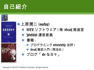 Copyright (C) 2016 NTT Software Corporation. All rights reserved.
2
自己紹介
上原潤二(@uehaj)
NTTソフトウェア(株)Grails推進室
JGGUG運営委員
書籍:
プログラミングGROOVY(技評)
Grails徹底入門(翔泳社)
ブログ「Grな日々」
 