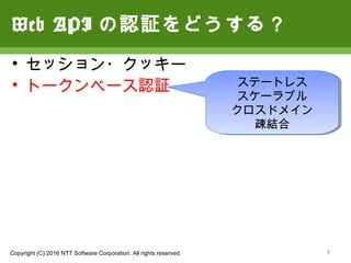 Copyright (C) 2016 NTT Software Corporation. All rights reserved. 3
Web APIの認証をどうする？
• セッション・クッキー
• トークンベース認証 ステートレス
スケーラブル
クロスドメイン
疎結合
 