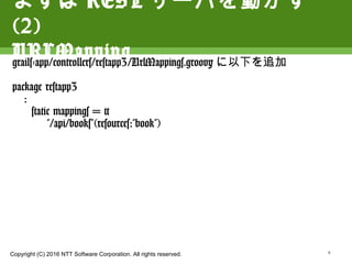 Copyright (C) 2016 NTT Software Corporation. All rights reserved.
まずはRESTサーバを動かす(2)
URLMapping
grails-app/controllers/restapp3/UrlMappings.groovyに以
下を追加
package restapp3
:
static mappings = {
"/api/books"(resources:"book")
9
 