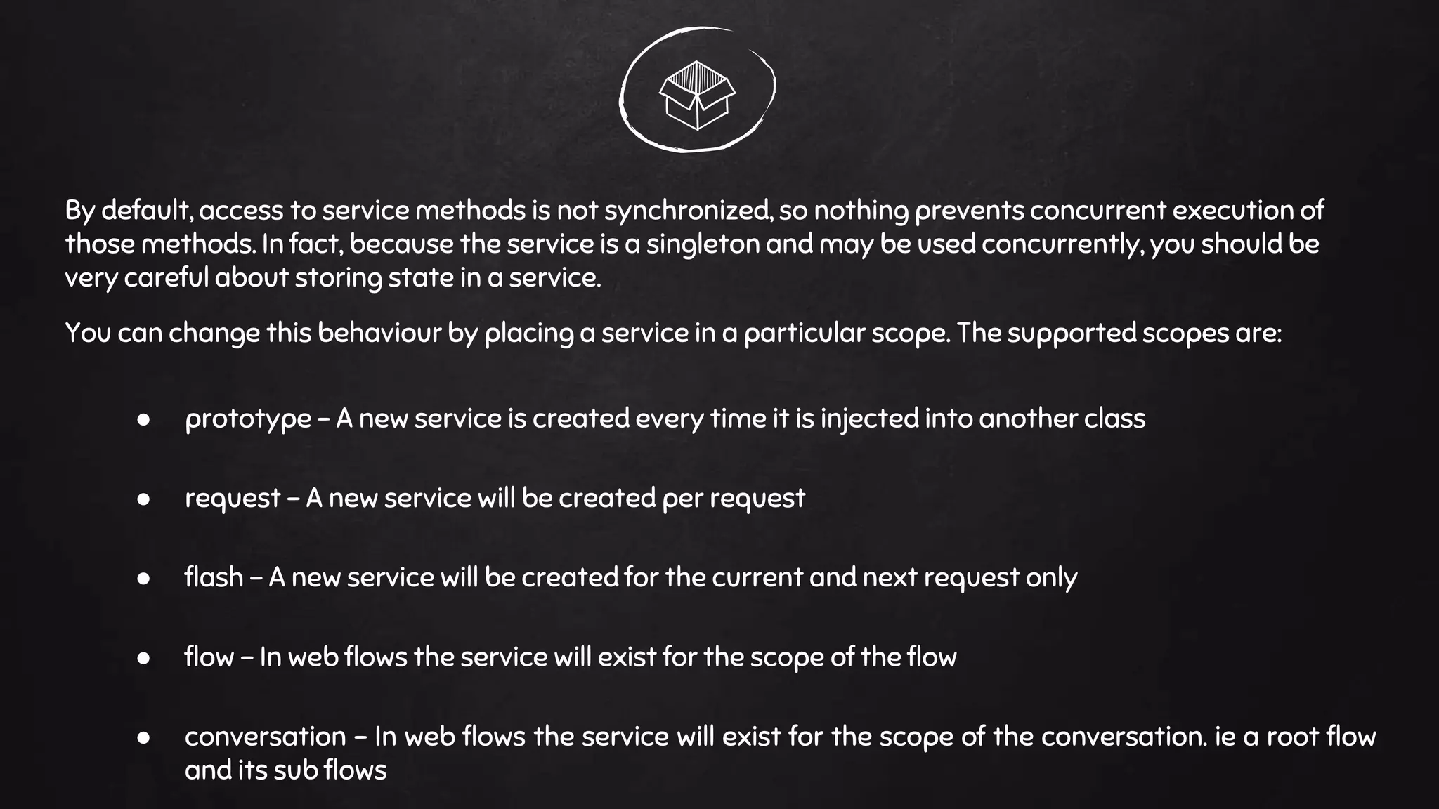 By default, access to service methods is not synchronized, so nothing prevents concurrent execution of
those methods. In fact, because the service is a singleton and may be used concurrently, you should be
very careful about storing state in a service.
You can change this behaviour by placing a service in a particular scope. The supported scopes are:
● prototype - A new service is created every time it is injected into another class
● request - A new service will be created per request
● flash - A new service will be created for the current and next request only
● flow - In web flows the service will exist for the scope of the flow
● conversation - In web flows the service will exist for the scope of the conversation. ie a root flow
and its sub flows
 
