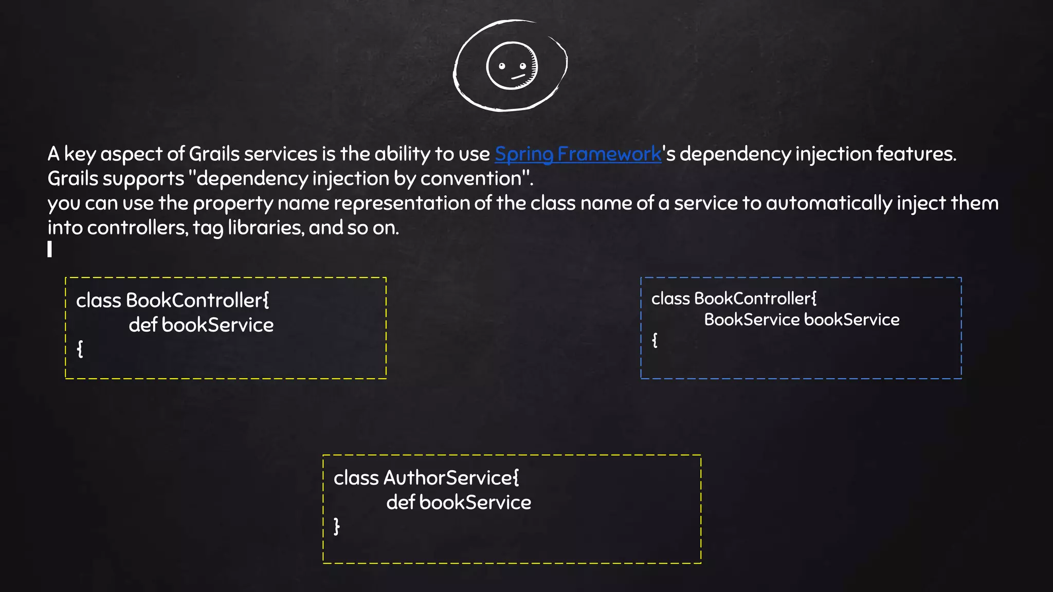 A key aspect of Grails services is the ability to use Spring Framework's dependency injection features.
Grails supports "dependency injection by convention".
you can use the property name representation of the class name of a service to automatically inject them
into controllers, tag libraries, and so on.
class BookController{
def bookService
{
class BookController{
BookService bookService
{
class AuthorService{
def bookService
}
 