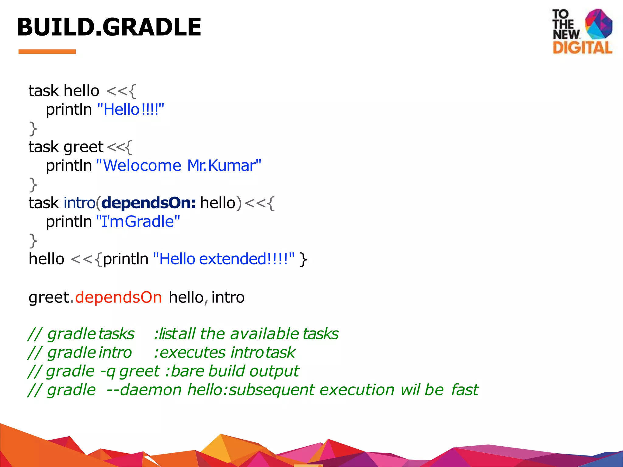 task hello <<{
println "Hello!!!!"
}
task greet<<{
println "Welocome Mr.Kumar"
}
task intro(dependsOn: hello)<<{
println "I'mGradle"
}
hello <<{println "Hello extended!!!!" }
greet.dependsOn hello,intro
// gradletasks
// gradleintro
:listall the available tasks
:executes introtask
// gradle -q greet :bare build output
// gradle --daemon hello:subsequent execution wil be fast
BUILD.GRADLE
 