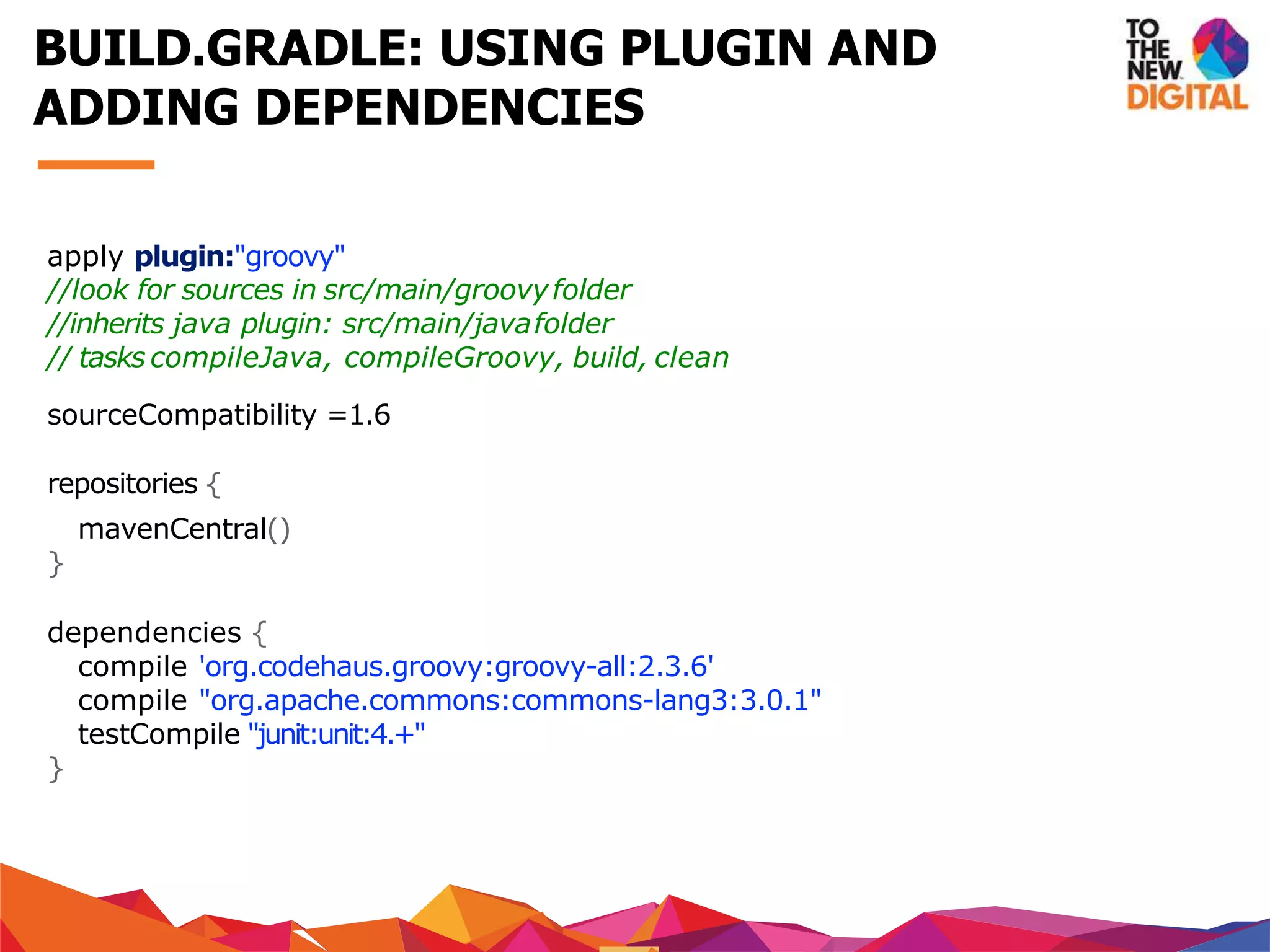 apply plugin:"groovy"
//look for sources in src/main/groovyfolder
//inherits java plugin: src/main/javafolder
// tasks compileJava, compileGroovy, build, clean
sourceCompatibility =1.6
repositories {
mavenCentral()
}
dependencies {
compile 'org.codehaus.groovy:groovy-all:2.3.6'
compile "org.apache.commons:commons-lang3:3.0.1"
testCompile "junit:unit:4.+"
}
BUILD.GRADLE: USING PLUGIN AND
ADDING DEPENDENCIES
 