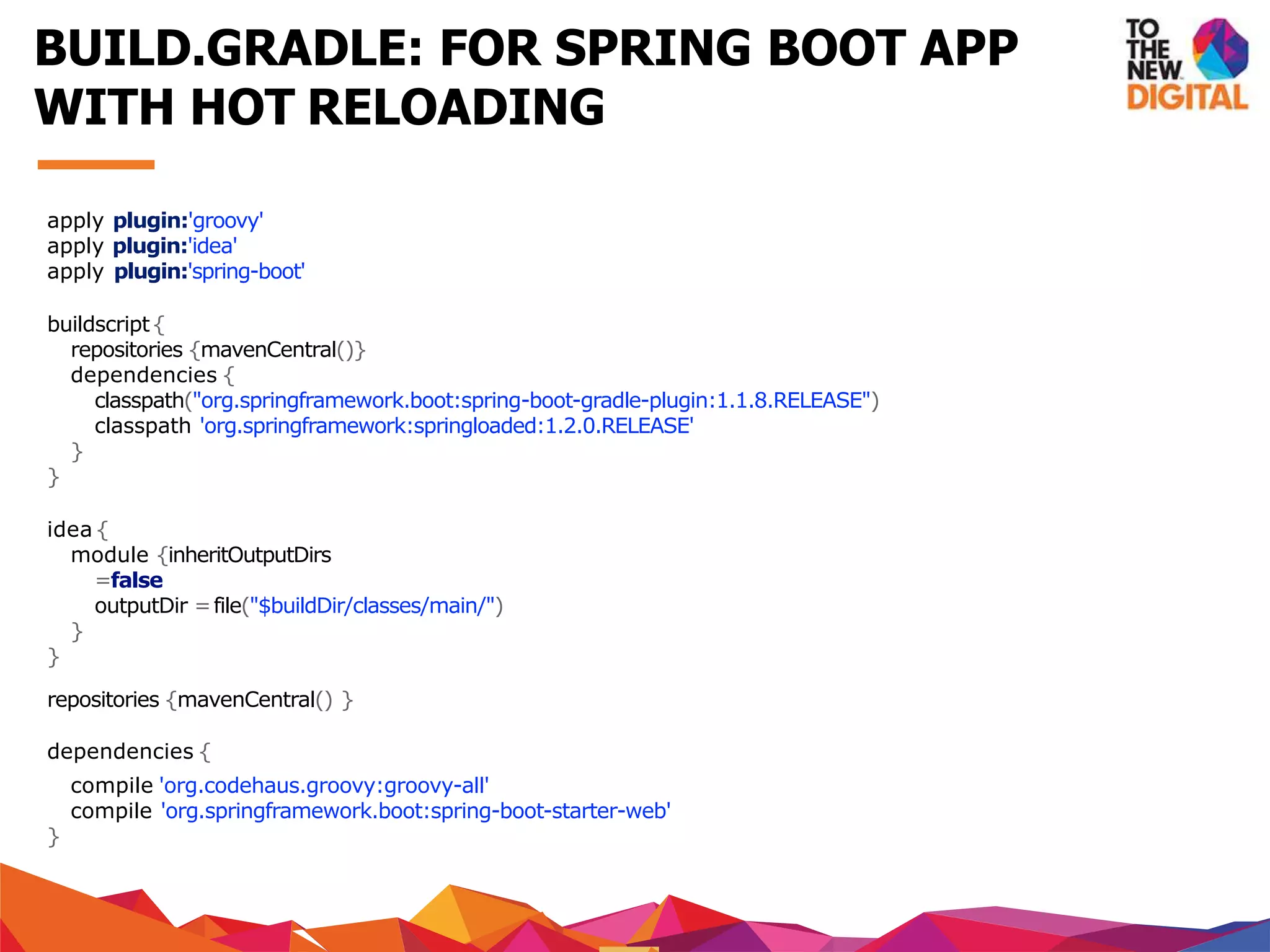 apply plugin:'groovy'
apply plugin:'idea'
apply plugin:'spring-boot'
buildscript{
repositories {mavenCentral()}
dependencies {
classpath("org.springframework.boot:spring-boot-gradle-plugin:1.1.8.RELEASE")
classpath 'org.springframework:springloaded:1.2.0.RELEASE'
}
}
idea {
module {inheritOutputDirs
=false
outputDir =file("$buildDir/classes/main/")
}
}
repositories {mavenCentral() }
dependencies {
compile 'org.codehaus.groovy:groovy-all'
compile 'org.springframework.boot:spring-boot-starter-web'
}
BUILD.GRADLE: FOR SPRING BOOT APP
WITH HOT RELOADING
 