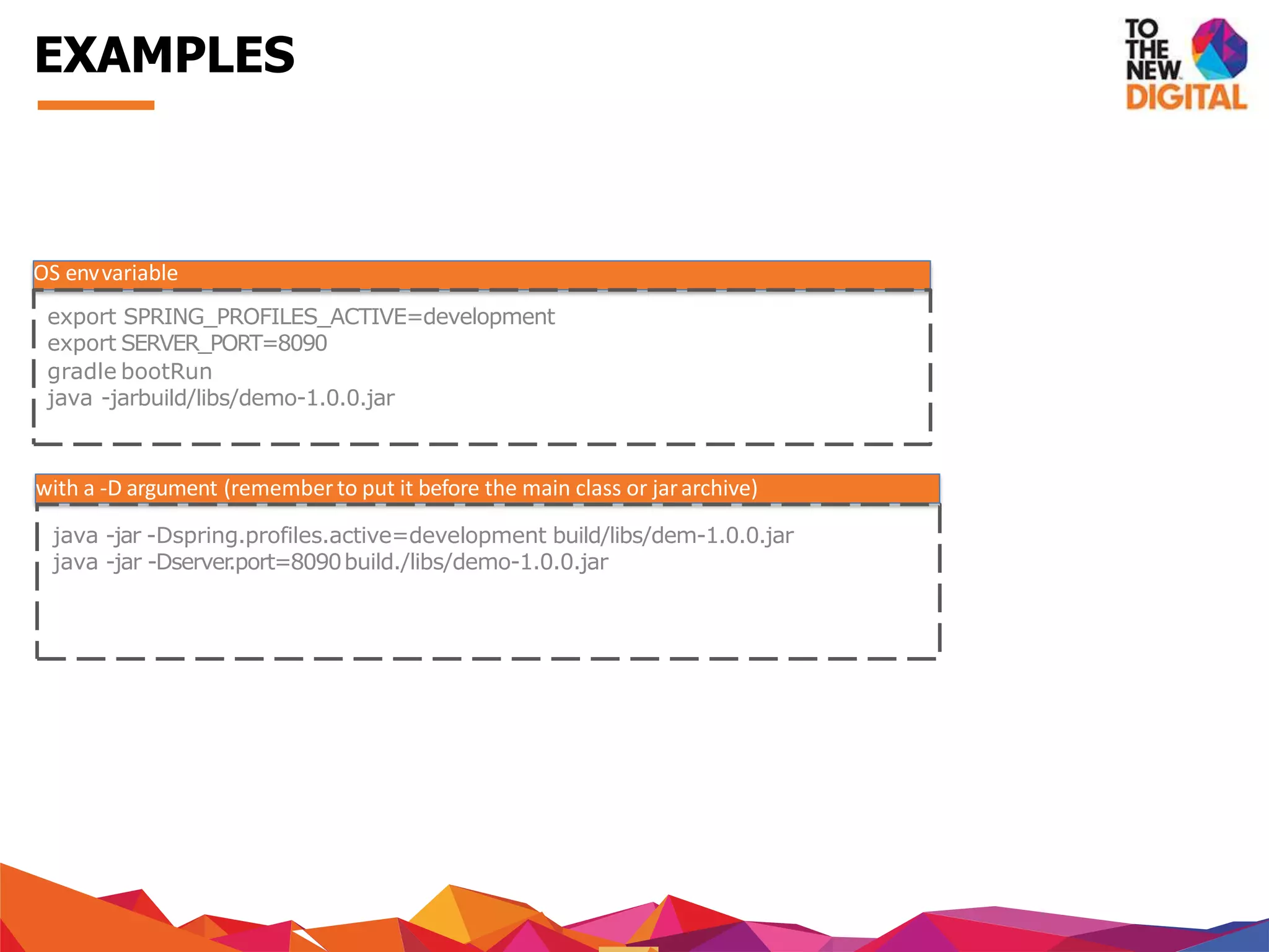 OS envvariable
export SPRING_PROFILES_ACTIVE=development
export SERVER_PORT=8090
gradle bootRun
java -jarbuild/libs/demo-1.0.0.jar
with a -D argument (remember to put it before the main class or jararchive)
java -jar -Dspring.profiles.active=development build/libs/dem-1.0.0.jar
java -jar -Dserver.port=8090build./libs/demo-1.0.0.jar
EXAMPLES
 