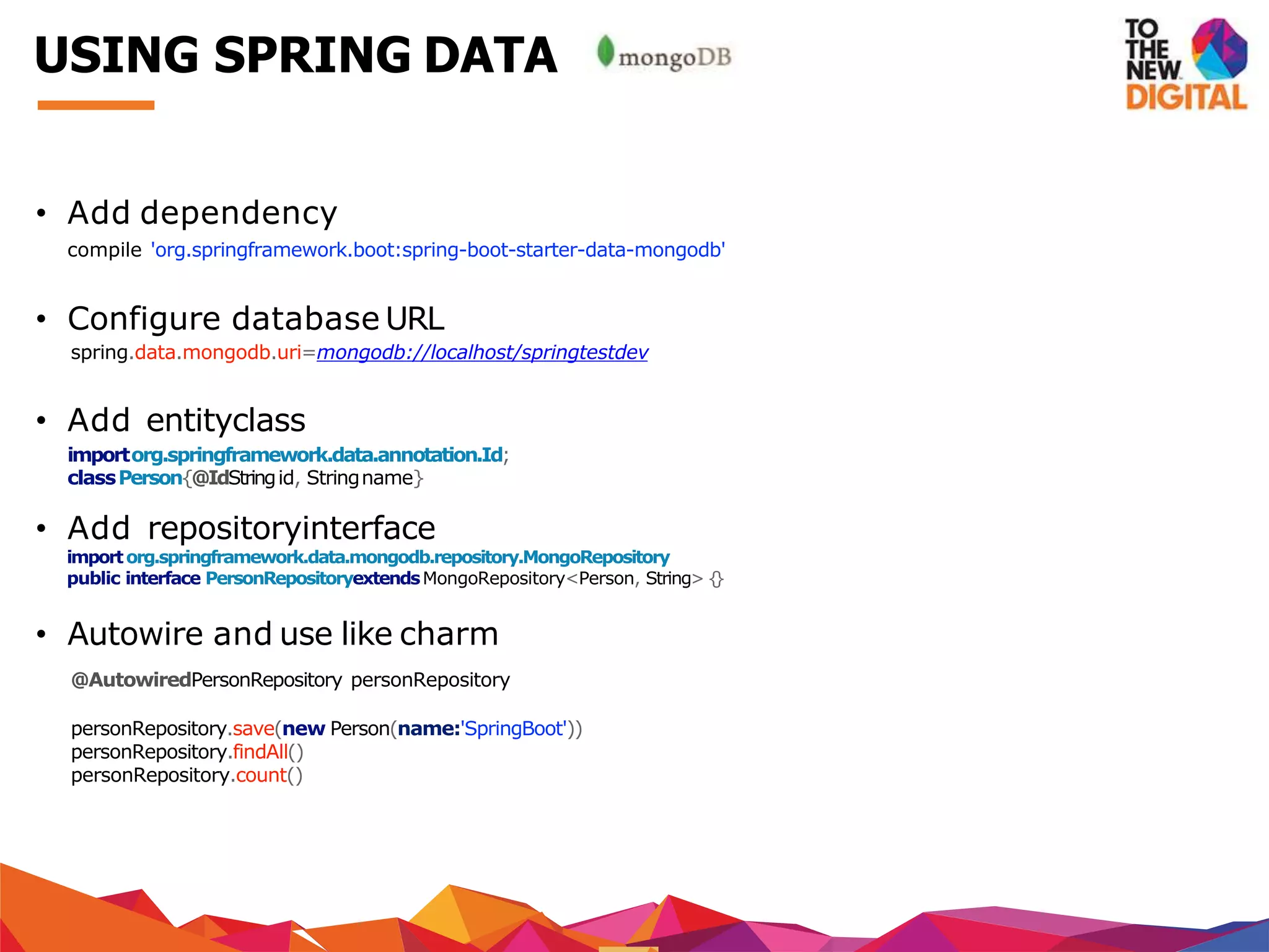 • Add dependency
compile 'org.springframework.boot:spring-boot-starter-data-mongodb'
• Configure database URL
spring.data.mongodb.uri=mongodb://localhost/springtestdev
• Add entityclass
importorg.springframework.data.annotation.Id;
classPerson{@IdStringid, Stringname}
• Add repositoryinterface
importorg.springframework.data.mongodb.repository.MongoRepository
public interface PersonRepositoryextendsMongoRepository<Person, String> {}
• Autowire and use like charm
@AutowiredPersonRepository personRepository
personRepository.save(new Person(name:'SpringBoot'))
personRepository.findAll()
personRepository.count()
USING SPRING DATA
 