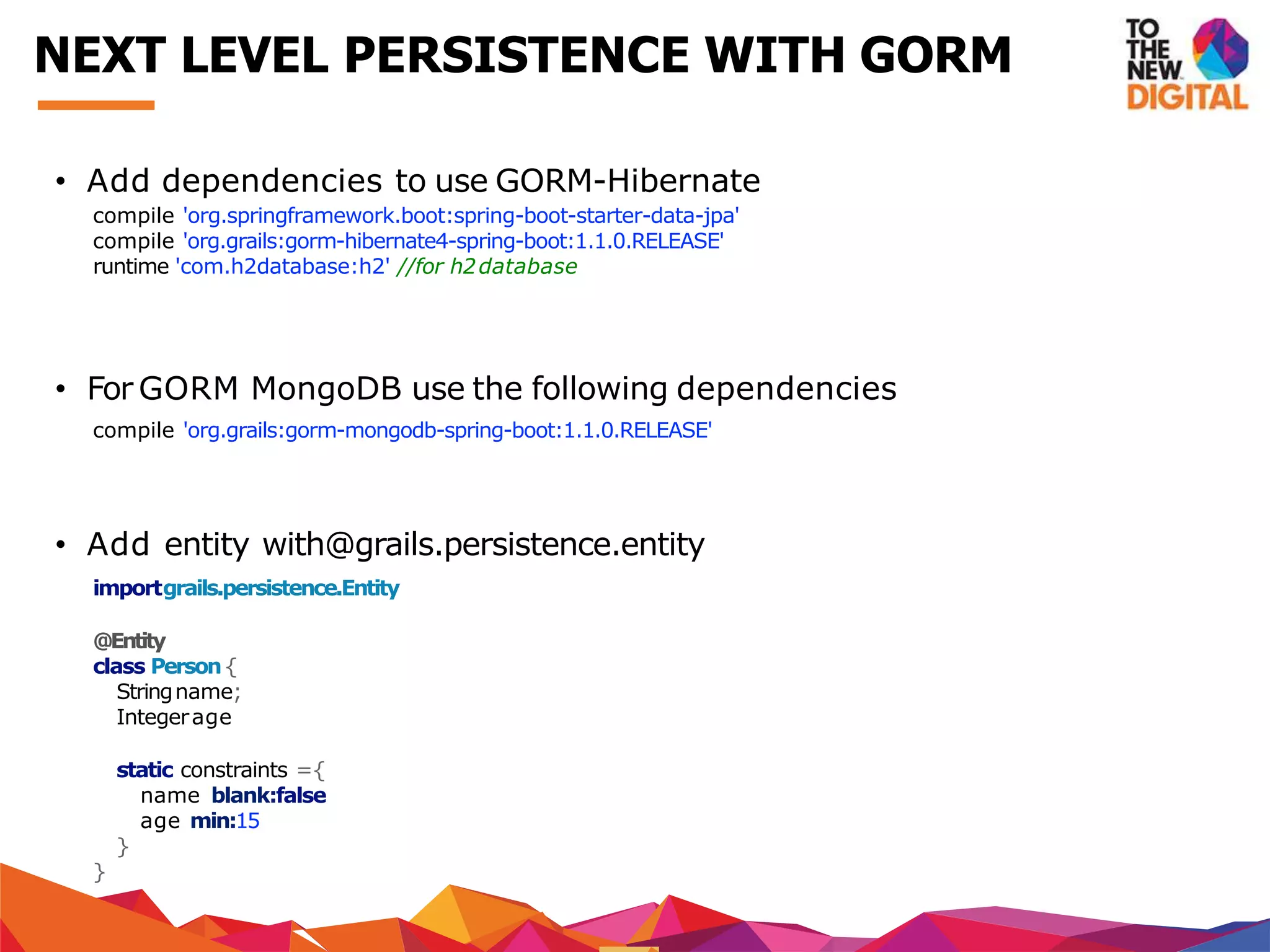• Add dependencies to use GORM-Hibernate
compile 'org.springframework.boot:spring-boot-starter-data-jpa'
compile 'org.grails:gorm-hibernate4-spring-boot:1.1.0.RELEASE'
runtime 'com.h2database:h2' //for h2database
• Add entity with@grails.persistence.entity
importgrails.persistence.Entity
@Entity
class Person{
Stringname;
Integerage
static constraints ={
name blank:false
age min:15
}
}
• For GORM MongoDB use the following dependencies
compile 'org.grails:gorm-mongodb-spring-boot:1.1.0.RELEASE'
NEXT LEVEL PERSISTENCE WITH GORM
 