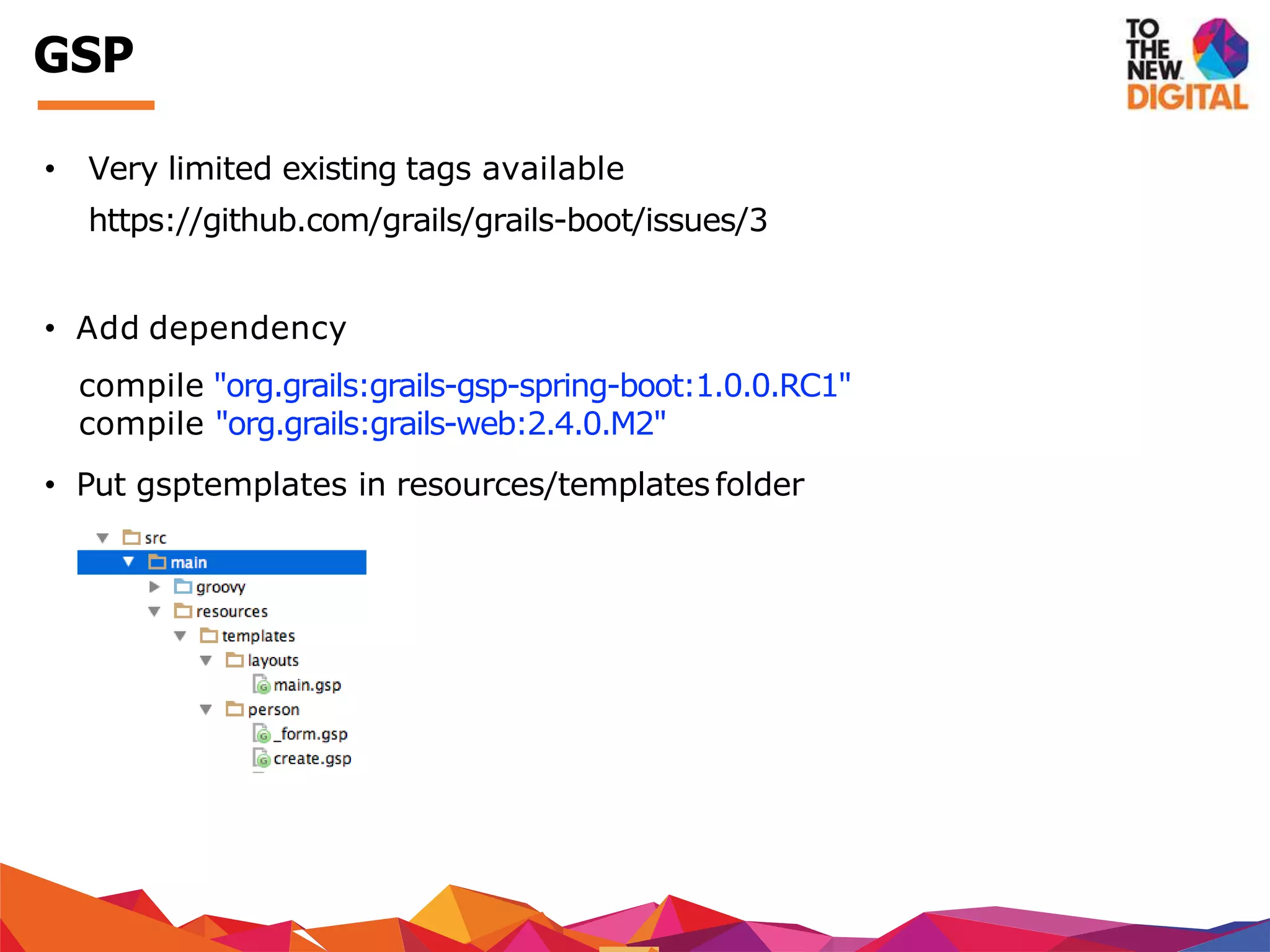 • Very limited existing tags available
https://github.com/grails/grails-boot/issues/3
• Add dependency
compile "org.grails:grails-gsp-spring-boot:1.0.0.RC1"
compile "org.grails:grails-web:2.4.0.M2"
• Put gsptemplates in resources/templates folder
GSP
 