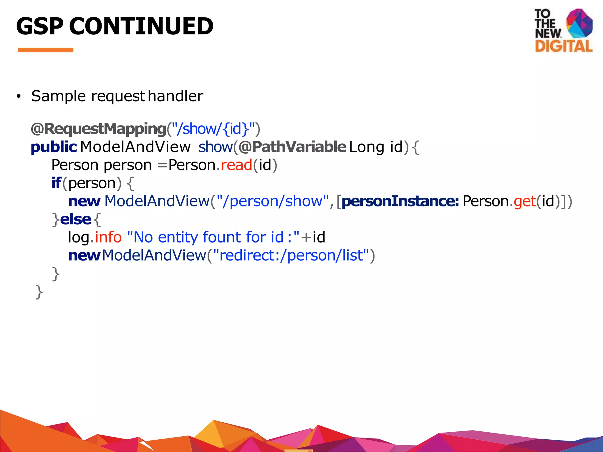 • Sample requesthandler
@RequestMapping("/show/{id}")
public ModelAndView show(@PathVariableLong id){
Person person =Person.read(id)
if(person) {
new ModelAndView("/person/show",[personInstance:Person.get(id)])
}else{
log.info "No entity fount for id:"+id
newModelAndView("redirect:/person/list")
}
}
GSP CONTINUED
 