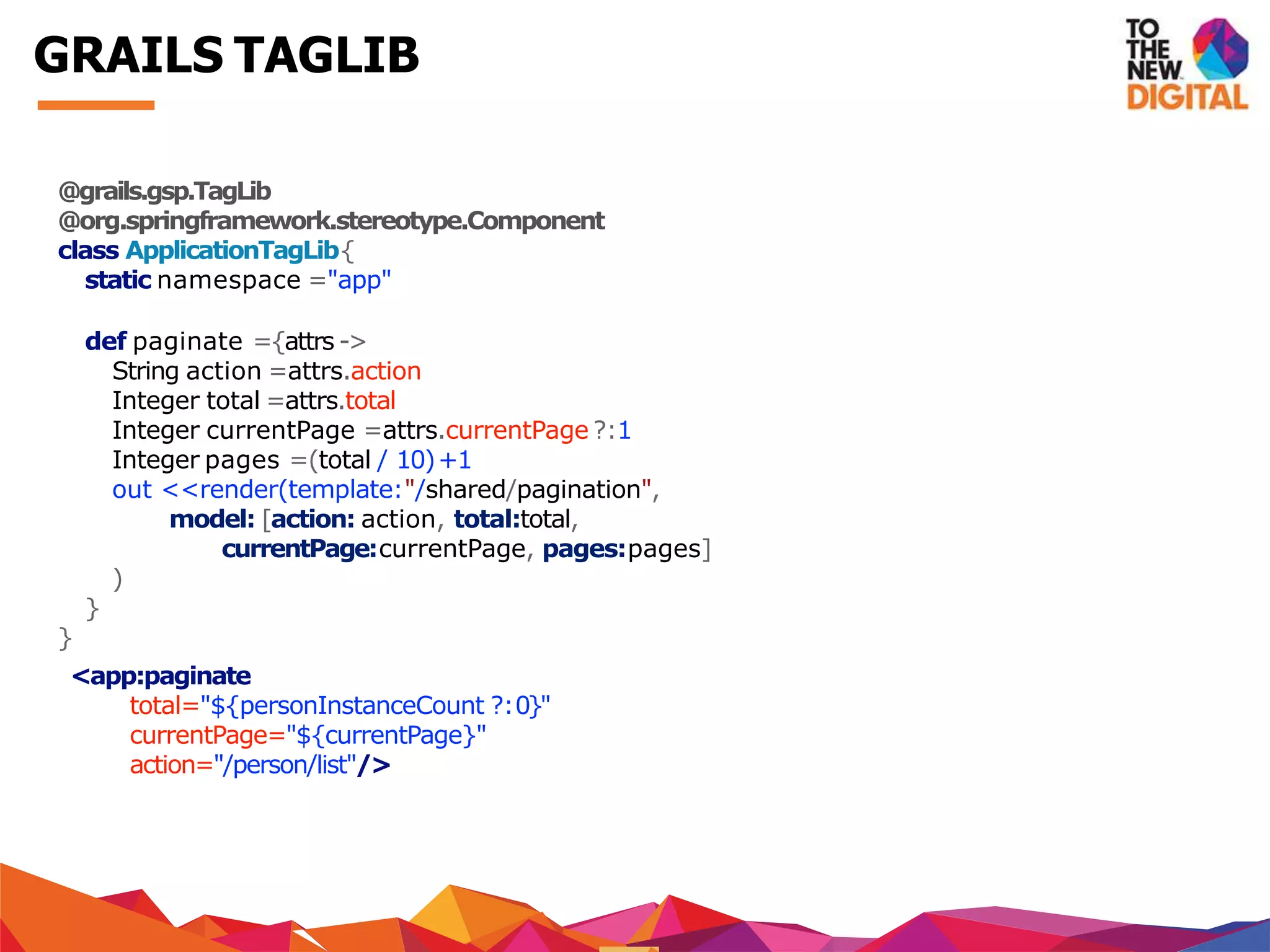 @grails.gsp.TagLib
@org.springframework.stereotype.Component
class ApplicationTagLib{
static namespace ="app"
def paginate ={attrs ->
String action =attrs.action
Integer total =attrs.total
Integer currentPage =attrs.currentPage ?:1
Integer pages =(total / 10)+1
out <<render(template:"/shared/pagination",
model: [action: action, total:total,
currentPage:currentPage, pages:pages]
)
}
}
<app:paginate
total="${personInstanceCount ?:0}"
currentPage="${currentPage}"
action="/person/list"/>
GRAILS TAGLIB
 