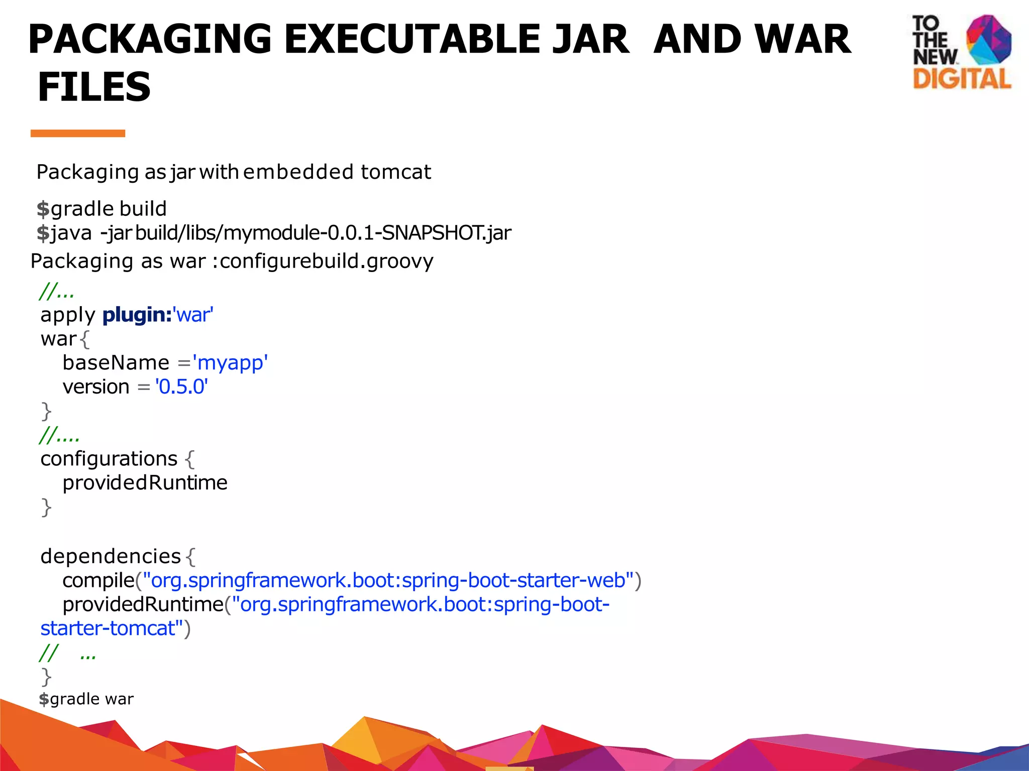 Packaging as jar with embedded tomcat
$gradle build
$java -jarbuild/libs/mymodule-0.0.1-SNAPSHOT.jar
Packaging as war :configurebuild.groovy
//...
apply plugin:'war'
war{
baseName ='myapp'
version ='0.5.0'
}
//....
configurations {
providedRuntime
}
dependencies{
compile("org.springframework.boot:spring-boot-starter-web")
providedRuntime("org.springframework.boot:spring-boot-
starter-tomcat")
// ...
}
$gradle war
PACKAGING EXECUTABLE JAR AND WAR
FILES
 