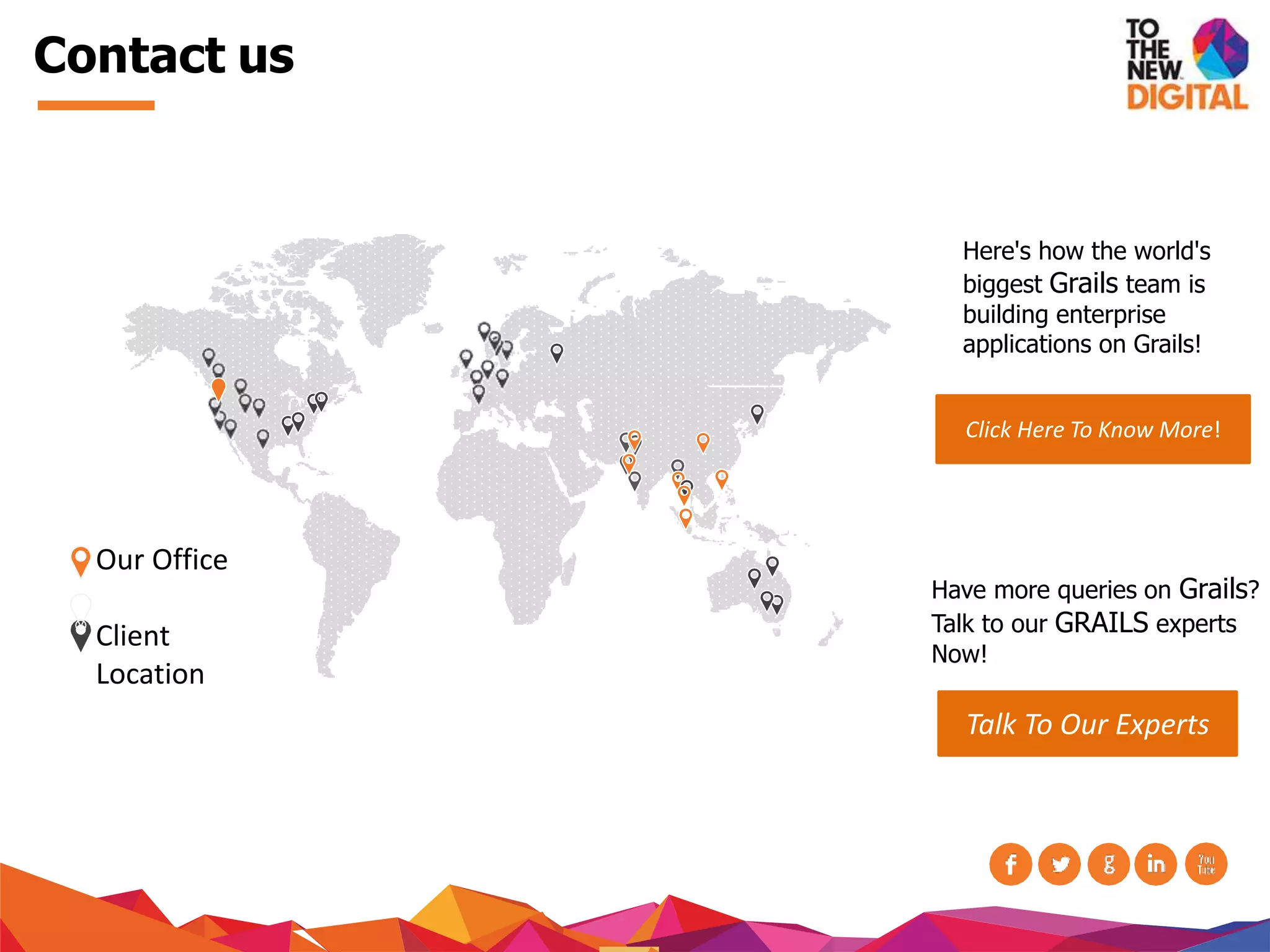 Contact us
Our Office
Client
Location
Click Here To Know More!
Have more queries on Grails?
Talk to our GRAILS experts
Now!
Talk To Our Experts
Here's how the world's
biggest Grails team is
building enterprise
applications on Grails!
 