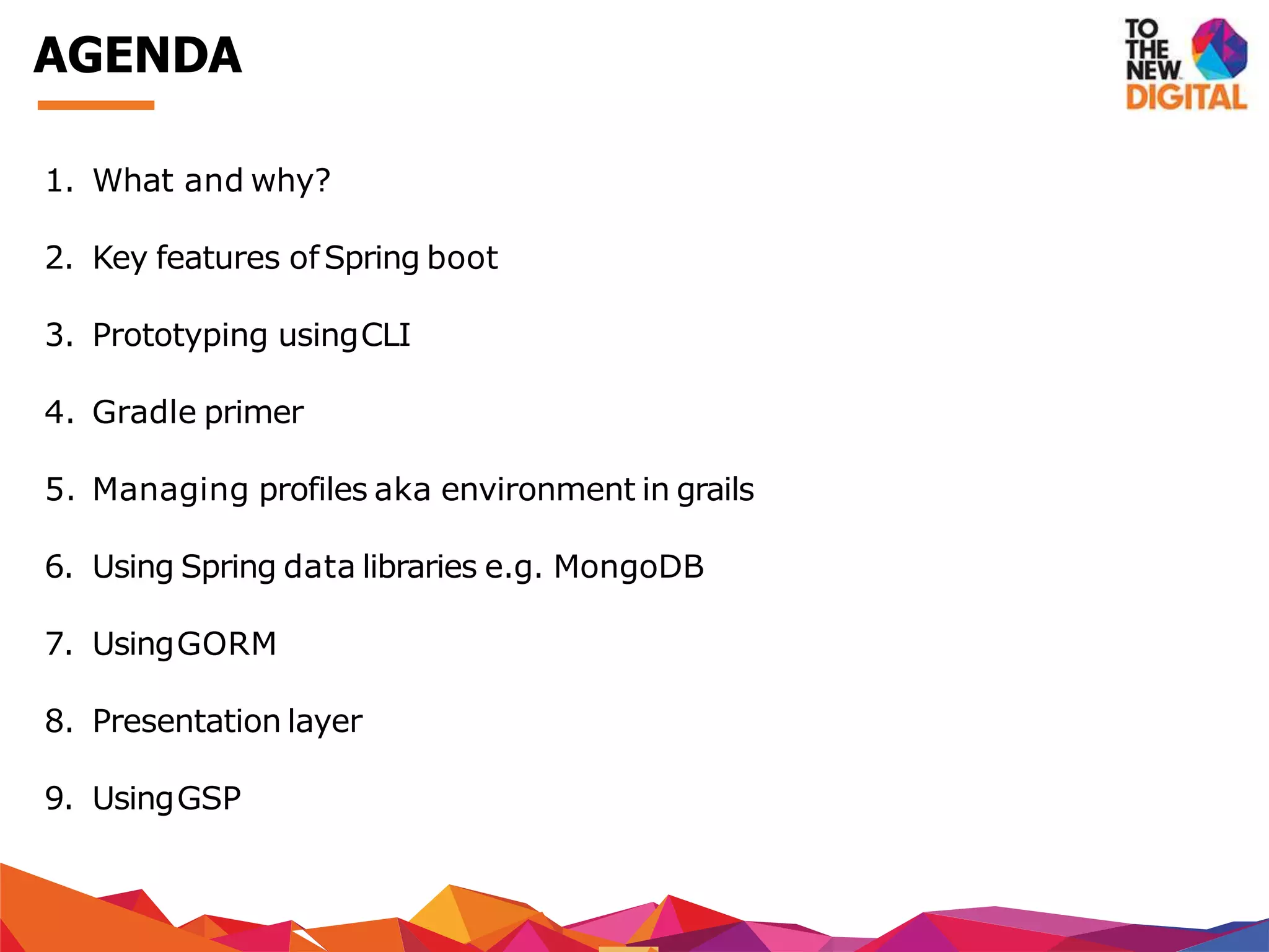 AGENDA
1. What and why?
2. Key features ofSpring boot
3. Prototyping usingCLI
4. Gradle primer
5. Managing profiles aka environment in grails
6. Using Spring data libraries e.g. MongoDB
7. UsingGORM
8. Presentation layer
9. UsingGSP
 