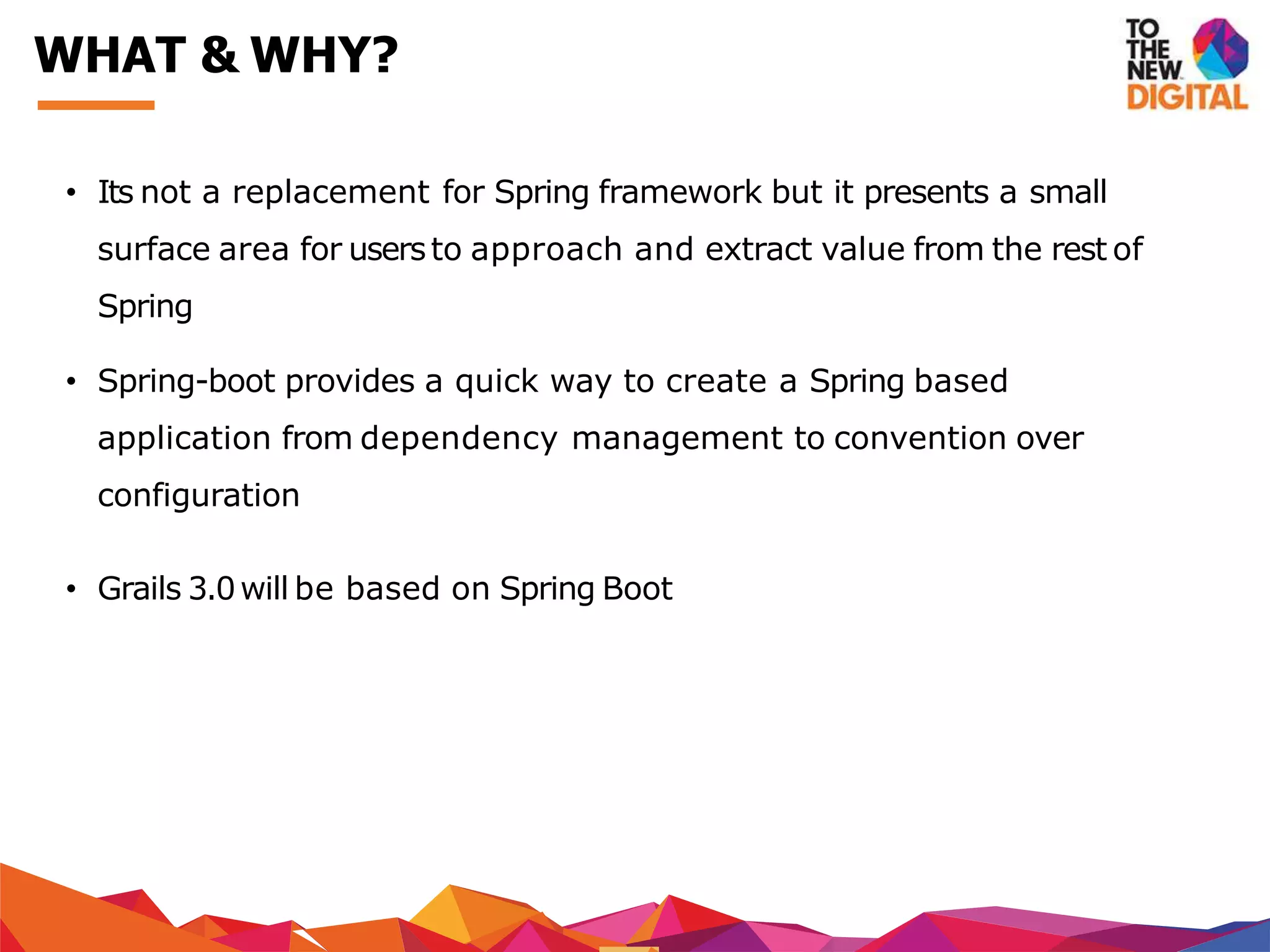 • Its not a replacement for Spring framework but it presents a small
surface area for usersto approach and extract value from the rest of
Spring
• Spring-boot provides a quick way to create a Spring based
application from dependency management to convention over
configuration
• Grails 3.0will be based on Spring Boot
WHAT & WHY?
 