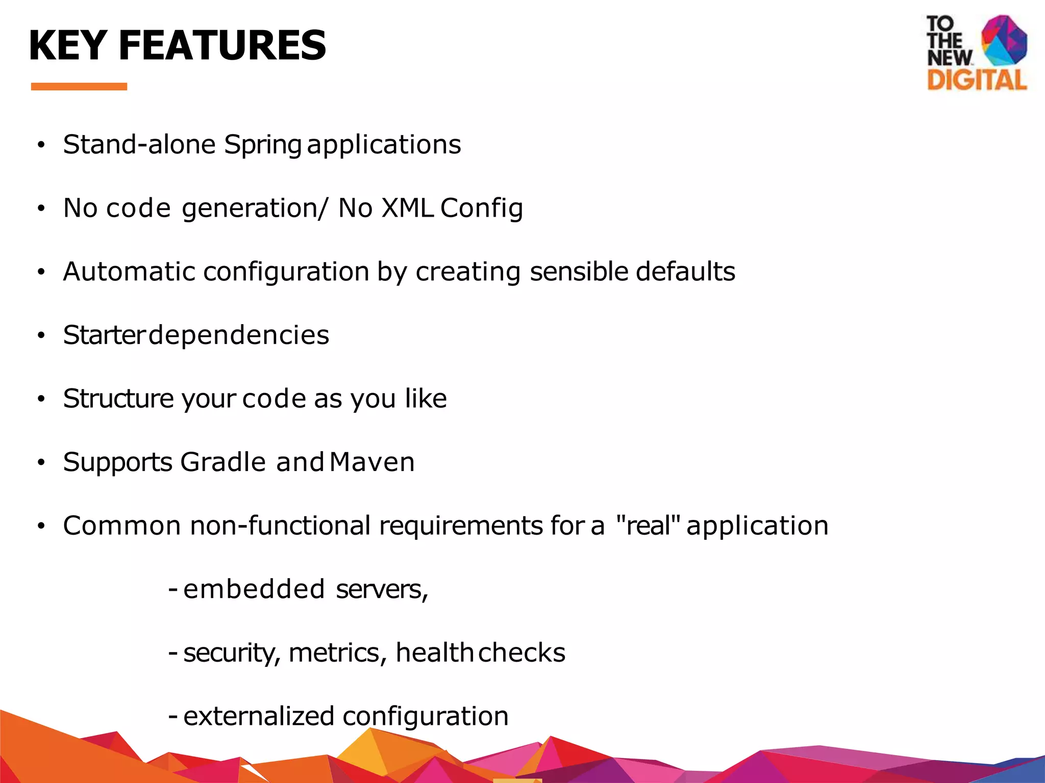 • Stand-alone Springapplications
• No code generation/ No XML Config
• Automatic configuration by creating sensible defaults
• Starterdependencies
• Structure your code as you like
• Supports Gradle andMaven
• Common non-functional requirements for a "real" application
- embedded servers,
- security, metrics, healthchecks
- externalized configuration
KEY FEATURES
 