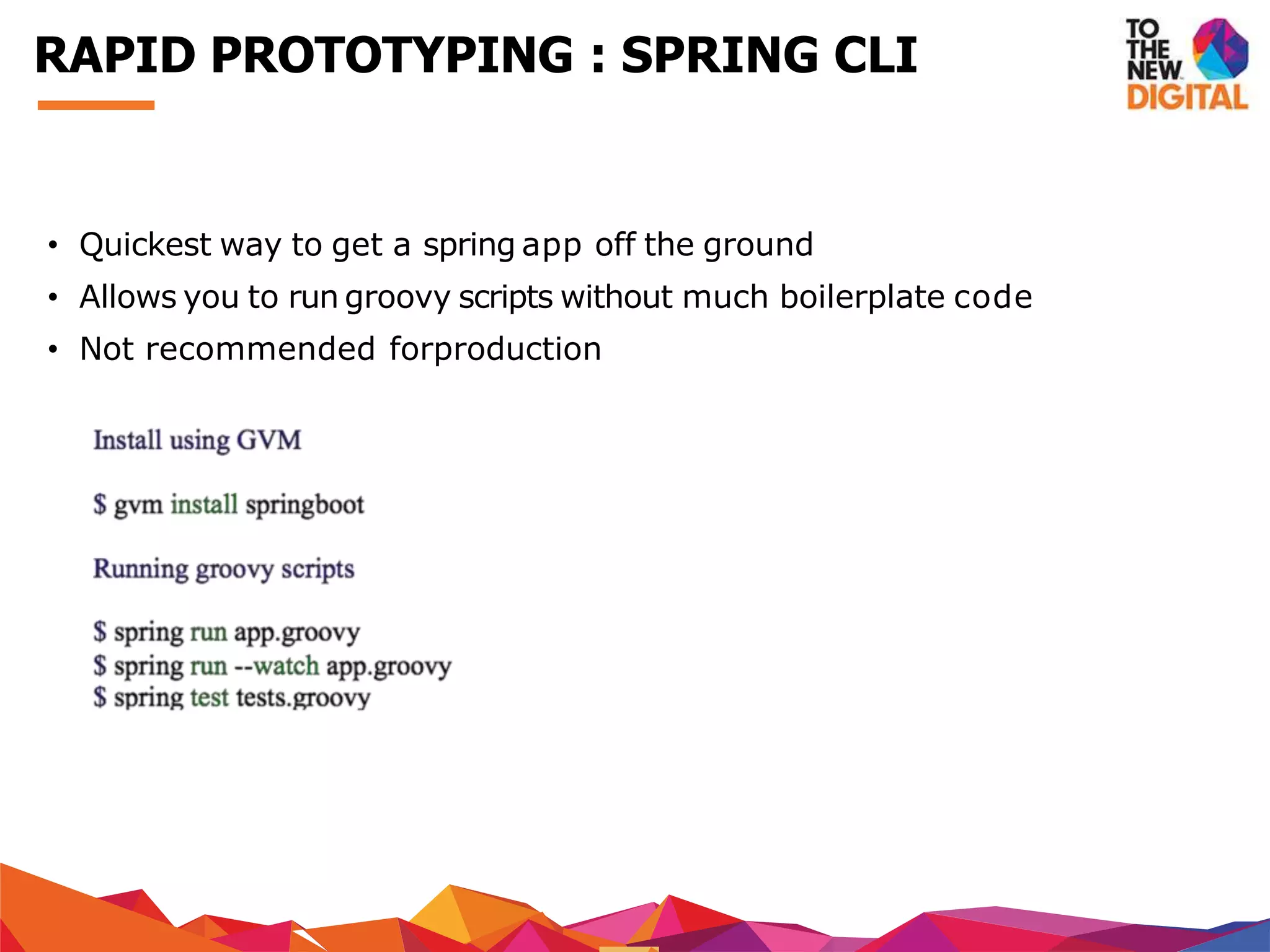 • Quickest way to get a spring app off the ground
• Allows you to run groovy scripts without much boilerplate code
• Not recommended forproduction
RAPID PROTOTYPING : SPRING CLI
 