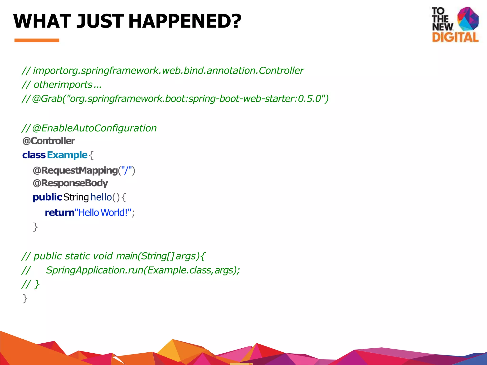 // importorg.springframework.web.bind.annotation.Controller
// otherimports...
//@Grab("org.springframework.boot:spring-boot-web-starter:0.5.0")
//@EnableAutoConfiguration
@Controller
classExample{
@RequestMapping("/")
@ResponseBody
publicStringhello(){
return"HelloWorld!";
}
// public static void main(String[]args){
// SpringApplication.run(Example.class,args);
// }
}
WHAT JUST HAPPENED?
 