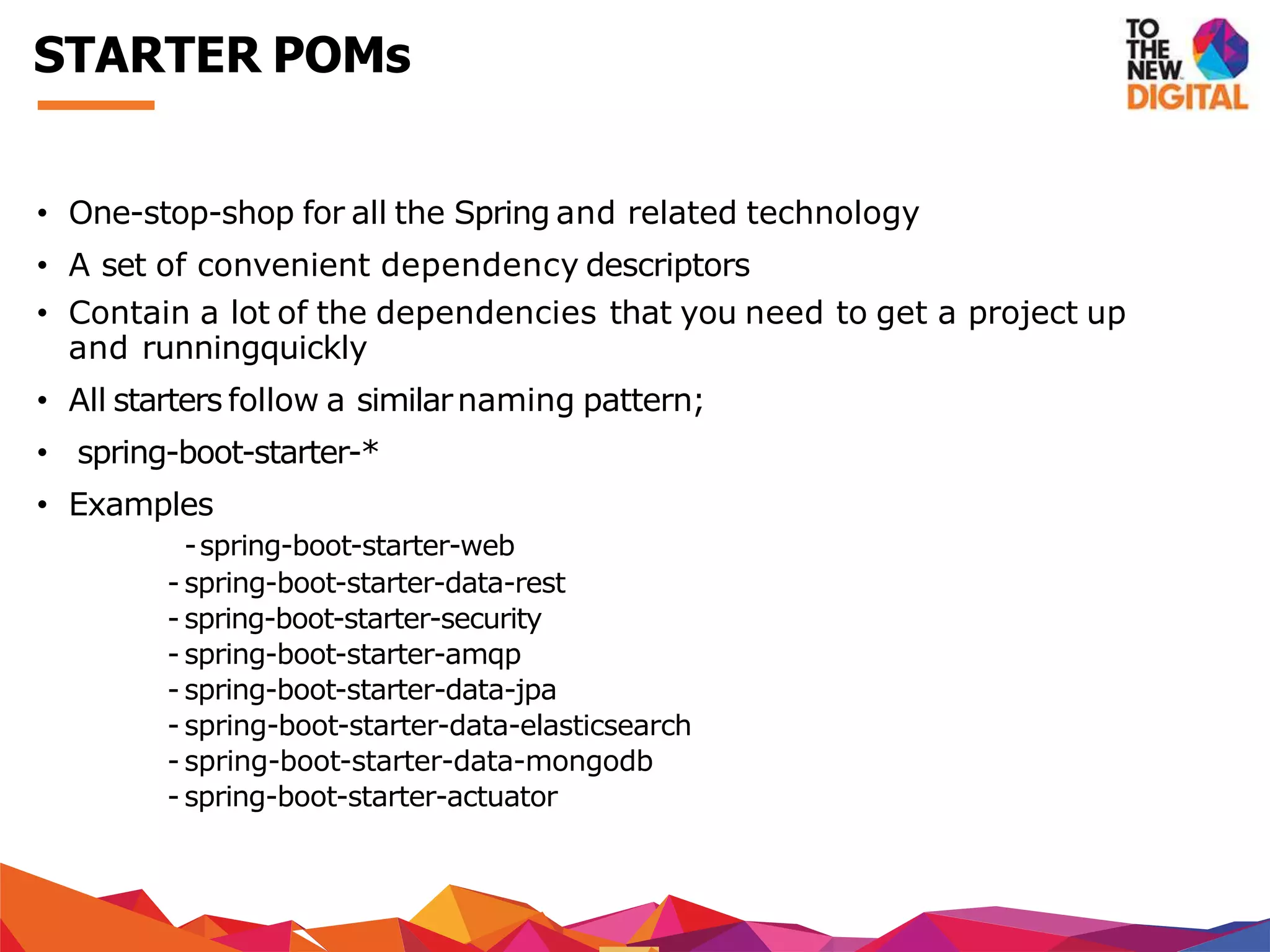 • One-stop-shop for all the Spring and related technology
• A set of convenient dependency descriptors
• Contain a lot of the dependencies that you need to get a project up
and runningquickly
• All starters follow a similarnaming pattern;
• spring-boot-starter-*
• Examples
-spring-boot-starter-web
- spring-boot-starter-data-rest
- spring-boot-starter-security
- spring-boot-starter-amqp
- spring-boot-starter-data-jpa
- spring-boot-starter-data-elasticsearch
- spring-boot-starter-data-mongodb
- spring-boot-starter-actuator
STARTER POMs
 