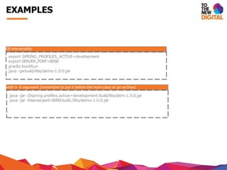 OS envvariable
export SPRING_PROFILES_ACTIVE=development
export SERVER_PORT=8090
gradle bootRun
java -jarbuild/libs/demo-1.0.0.jar
with a -D argument (remember to put it before the main class or jararchive)
java -jar -Dspring.profiles.active=development build/libs/dem-1.0.0.jar
java -jar -Dserver.port=8090build./libs/demo-1.0.0.jar
EXAMPLES
 