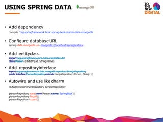 • Add dependency
compile 'org.springframework.boot:spring-boot-starter-data-mongodb'
• Configure database URL
spring.data.mongodb.uri=mongodb://localhost/springtestdev
• Add entityclass
importorg.springframework.data.annotation.Id;
classPerson{@IdStringid, Stringname}
• Add repositoryinterface
importorg.springframework.data.mongodb.repository.MongoRepository
public interface PersonRepositoryextendsMongoRepository<Person, String> {}
• Autowire and use like charm
@AutowiredPersonRepository personRepository
personRepository.save(new Person(name:'SpringBoot'))
personRepository.findAll()
personRepository.count()
USING SPRING DATA
 