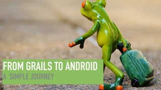 FROM GRAILS TO ANDROID
A SIMPLE JOURNEY
 