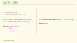 SQLITE VS. GORM
@BRWNGRLDEV
SQLiteDatabase db =
dbHelper.getWritableDatabase();
ContentValues values = new ContentValues();
values.put(COLUMN_NAME_TITLE, title);
db.insert( TABLE_NAME,
null,
values);
def book = new Book(title: ‘Clean Code’)
book.save()
 