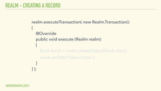 REALM - CREATING A RECORD
@BRWNGRLDEV
realm.executeTransaction( new Realm.Transaction() 
{ 
@Override 
public void execute (Realm realm) 
{ 
Book book = realm.createObject(Book.class);
book.setTitle(“Clean Code"); 
} 
} );
 