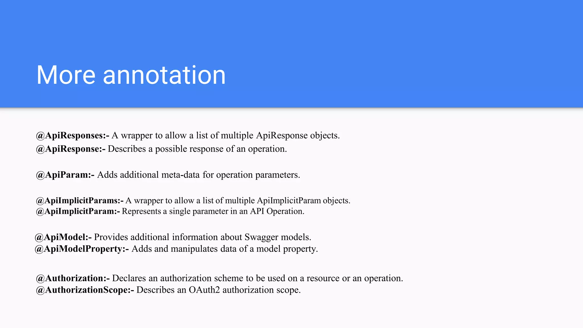 More annotation
@ApiResponses:- A wrapper to allow a list of multiple ApiResponse objects.
@ApiResponse:- Describes a possible response of an operation.
@ApiParam:- Adds additional meta-data for operation parameters.
@ApiImplicitParams:- A wrapper to allow a list of multiple ApiImplicitParam objects.
@ApiImplicitParam:- Represents a single parameter in an API Operation.
@ApiModel:- Provides additional information about Swagger models.
@ApiModelProperty:- Adds and manipulates data of a model property.
@Authorization:- Declares an authorization scheme to be used on a resource or an operation.
@AuthorizationScope:- Describes an OAuth2 authorization scope.
 