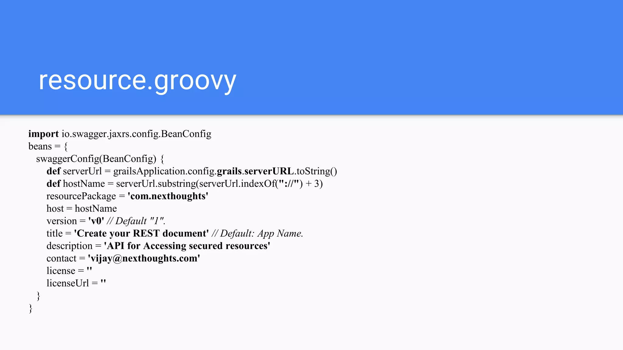 resource.groovy
import io.swagger.jaxrs.config.BeanConfig
beans = {
swaggerConfig(BeanConfig) {
def serverUrl = grailsApplication.config.grails.serverURL.toString()
def hostName = serverUrl.substring(serverUrl.indexOf("://") + 3)
resourcePackage = 'com.nexthoughts'
host = hostName
version = 'v0' // Default "1".
title = 'Create your REST document' // Default: App Name.
description = 'API for Accessing secured resources'
contact = 'vijay@nexthoughts.com'
license = ''
licenseUrl = ''
}
}
 