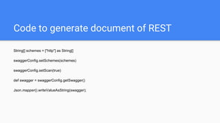 Code to generate document of REST
String[] schemes = ["http"] as String[]
swaggerConfig.setSchemes(schemes)
swaggerConfig.setScan(true)
def swagger = swaggerConfig.getSwagger()
Json.mapper().writeValueAsString(swagger);
 