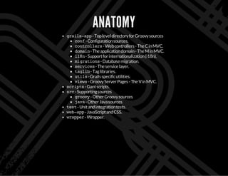 ANATOMY
grails-app-TopleveldirectoryforGroovysources
conf-Configurationsources.
controllers-Webcontrollers-TheCinMVC.
domain-Theapplicationdomain-TheMinMVC.
i18n-Supportforinternationalization(i18n).
migrations-Databasemigration.
services-Theservicelayer.
taglib-Taglibraries.
utils-Grailsspecificutilities.
views-GroovyServerPages-TheVinMVC.
scripts-Gantscripts.
src-Supportingsources
groovy-OtherGroovysources
java-OtherJavasources
test-Unitandintegrationtests.
web-app-JavaScriptandCSS.
wrapper-Wrapper.
 