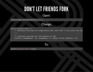 DON'T LET FRIENDS FORK
Open:
/grails-app/conf/BuildConfig.groovy
Change:
grails.project.fork=[
//configuresettingsforcompilationJVM,notethatifyoualtertheGroovyversion
...
...
//configuresettingsfortheConsoleUIJVM
console:[maxMemory:768,minMemory:64,debug:false,maxPerm:256]
]
To:
grails.project.fork=false
 