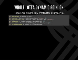WHOLE LOTTA DYNAMIC GOIN’ ON
Finders are dynamicallycreated for allproperties
defeverybody=Person.list()
deftheOne=Person.findByNameAndAge('Brian',41)
defcaseInsensitive=Person.findAllByNameIlike('graeme')
defunderAge=Person.findAllByAgeLessThan(18)
defseniors=Person.findAllByAgeGreaterThanEquals(65)
deforderedByName=Person.listOrderByName()
 