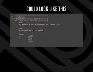 COULD LOOK LIKE THIS
//test/unit/grailsdemo/PersonSpec.groovy
@TestFor(Person)
classPersonSpecextendsSpecification{
void"ageshouldbemorethan0"(){
when:
defperson= newPerson(age:age,name:'joe')
then:
person.validate()==valid
where:
age |valid
0 | true
41 | true
-1 | false
}
}
 
