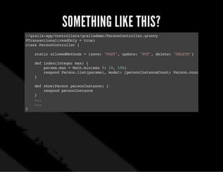SOMETHING LIKE THIS?
//grails-app/controllers/grailsdemo/PersonController.groovy
@Transactional(readOnly=true)
classPersonController{
staticallowedMethods=[save:"POST",update:"PUT",delete:"DELETE"]
defindex(Integermax){
params.max=Math.min(max?:10,100)
respondPerson.list(params),model:[personInstanceCount:Person.count()]
}
defshow(PersonpersonInstance){
respondpersonInstance
}
...
...
}
 