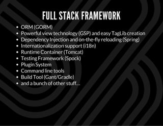 FULL STACK FRAMEWORK
ORM (GORM)
Powerfulview technology(GSP) and easyTagLib creation
DependencyInjection and on-the-flyreloading(Spring)
Internationalization support(i18n)
Runtime Container (Tomcat)
TestingFramework (Spock)
Plugin System
Command line tools
Build Tool(Gant/Gradle)
and abunch of other stuff…
 