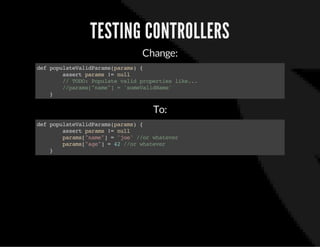 TESTING CONTROLLERS
Change:
defpopulateValidParams(params){
assertparams!=null
//TODO:Populatevalidpropertieslike...
//params["name"]='someValidName'
}
To:
defpopulateValidParams(params){
assertparams!=null
params["name"]='joe'//orwhatever
params["age"]=42//orwhatever
}
 