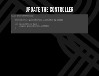 UPDATE THE CONTROLLER
classPersonController{
PersonServicepersonService//injectedbygrails
defindex(Integermax){
respondpersonService.getAll()
}
...
}
 