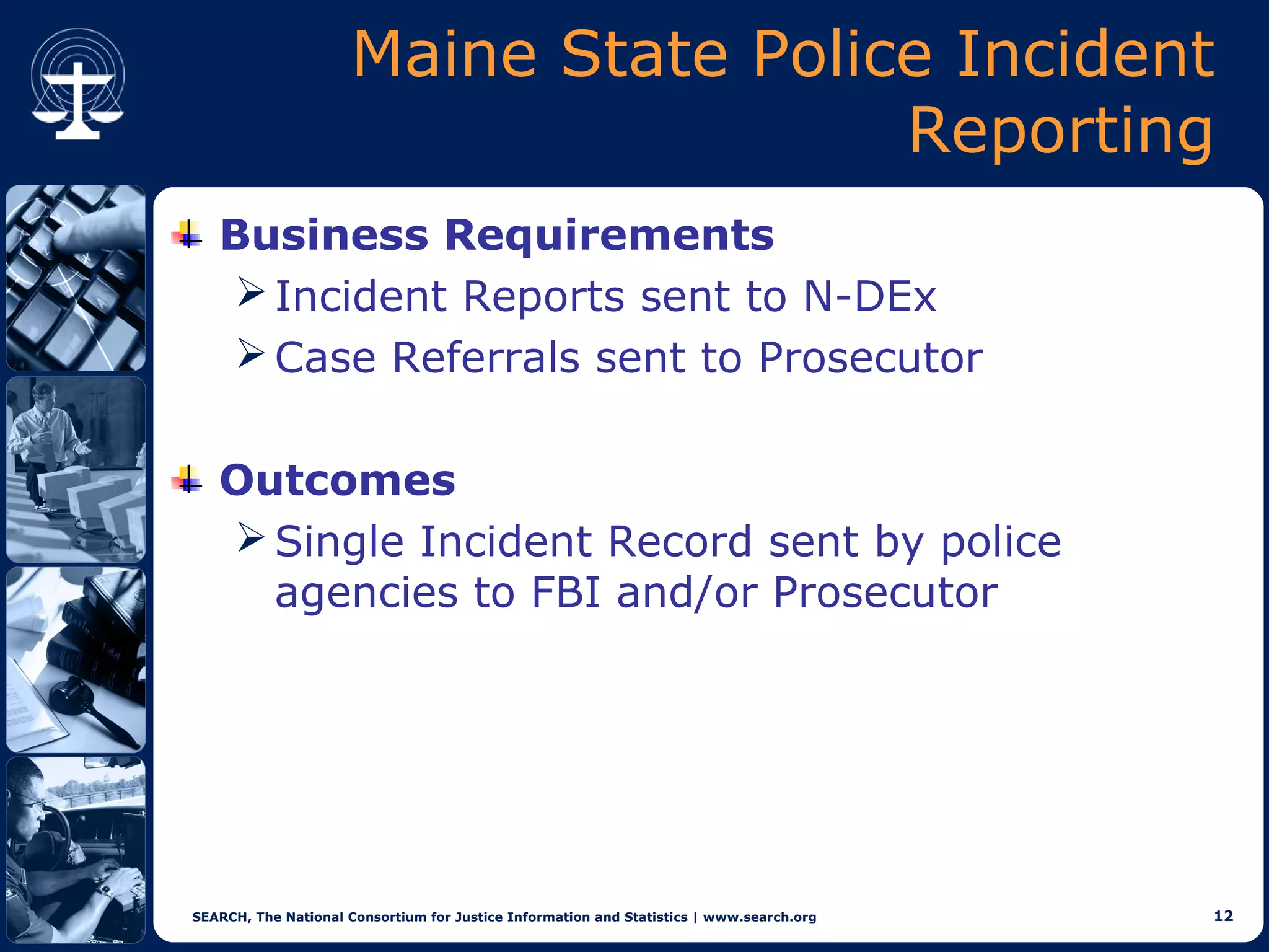 Maine State Police Incident
                                       Reporting
   Business Requirements
    Incident Reports sent to N-DEx
    Case Referrals sent to Prosecutor


   Outcomes
    Single Incident Record sent by police
     agencies to FBI and/or Prosecutor




SEARCH, The National Consortium for Justice Information and Statistics | www.search.org   12
 