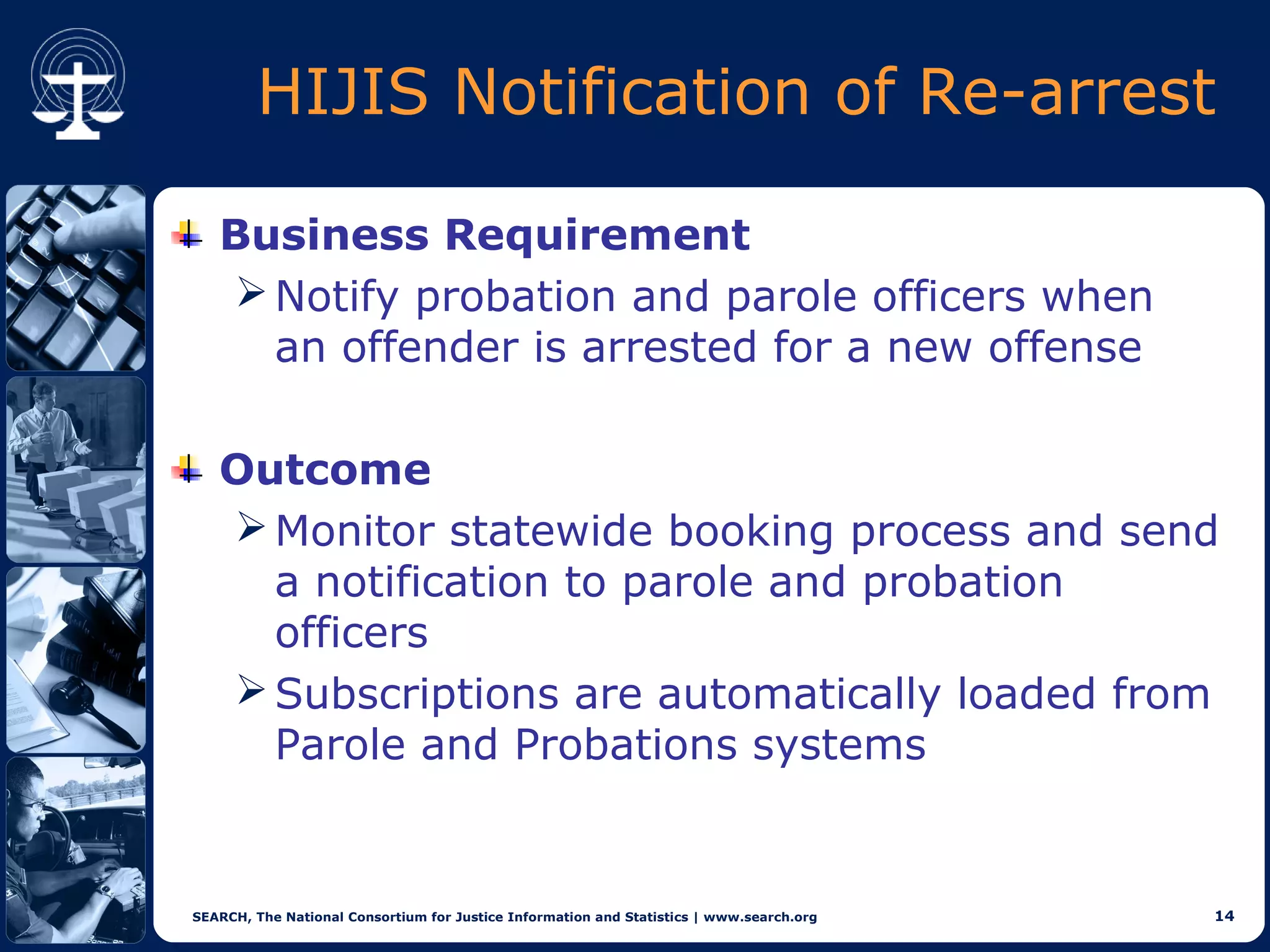 HIJIS Notification of Re-arrest

   Business Requirement
    Notify probation and parole officers when
     an offender is arrested for a new offense

   Outcome
    Monitor statewide booking process and send
     a notification to parole and probation
     officers
    Subscriptions are automatically loaded from
     Parole and Probations systems


SEARCH, The National Consortium for Justice Information and Statistics | www.search.org   14
 