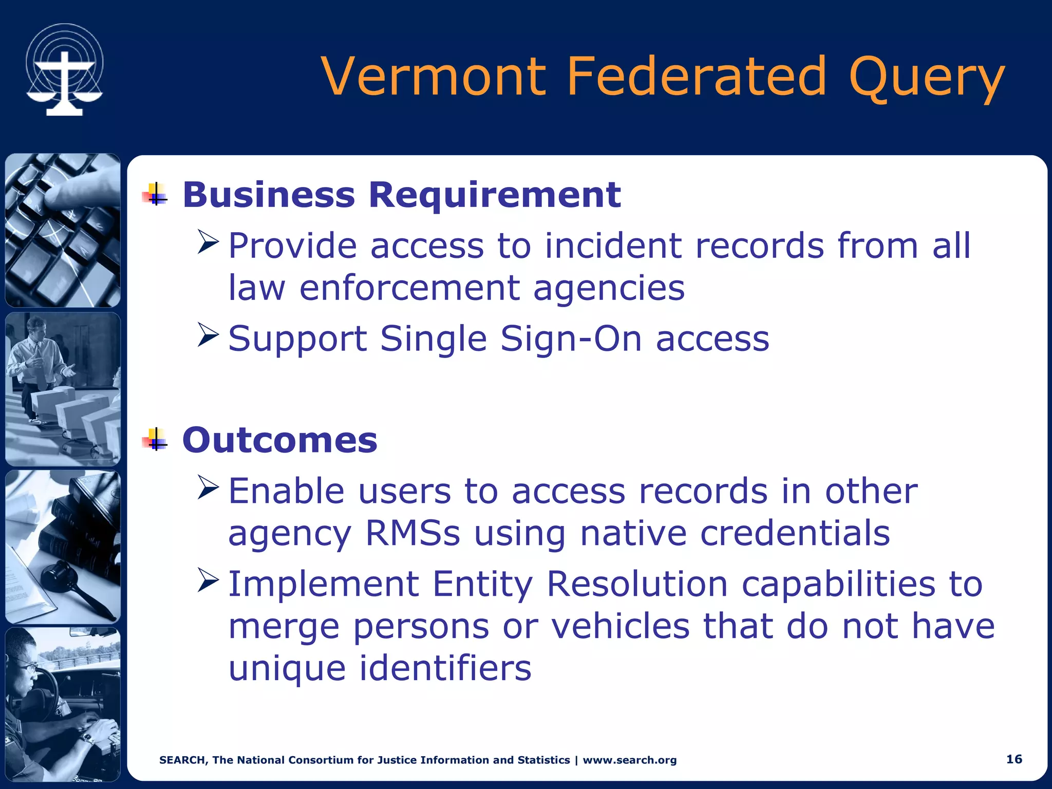 Vermont Federated Query

   Business Requirement
    Provide access to incident records from all
     law enforcement agencies
    Support Single Sign-On access


   Outcomes
    Enable users to access records in other
     agency RMSs using native credentials
    Implement Entity Resolution capabilities to
     merge persons or vehicles that do not have
     unique identifiers

SEARCH, The National Consortium for Justice Information and Statistics | www.search.org   16
 