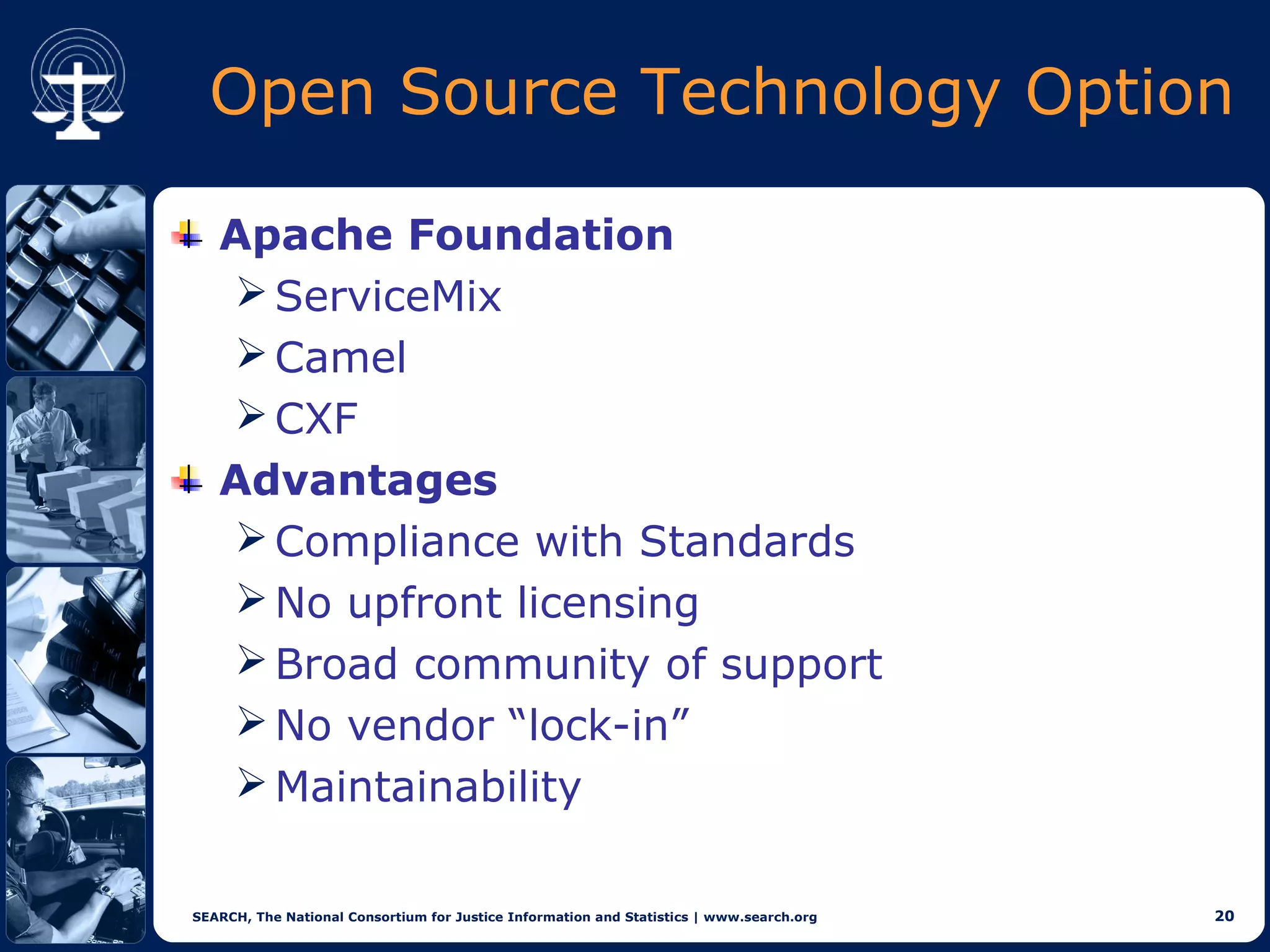 Open Source Technology Option

   Apache Foundation
    ServiceMix
    Camel
    CXF
   Advantages
    Compliance with Standards
    No upfront licensing
    Broad community of support
    No vendor “lock-in”
    Maintainability

SEARCH, The National Consortium for Justice Information and Statistics | www.search.org   20
 