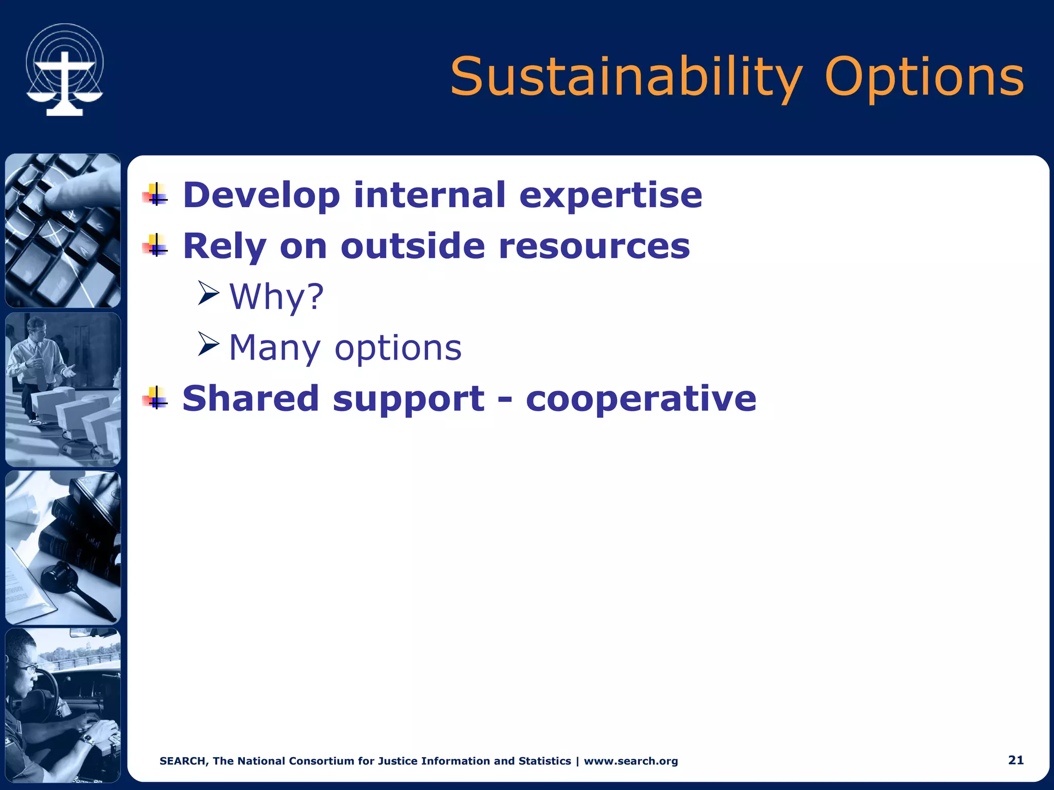 Sustainability Options

   Develop internal expertise
   Rely on outside resources
     Why?
     Many options
   Shared support - cooperative




SEARCH, The National Consortium for Justice Information and Statistics | www.search.org   21
 