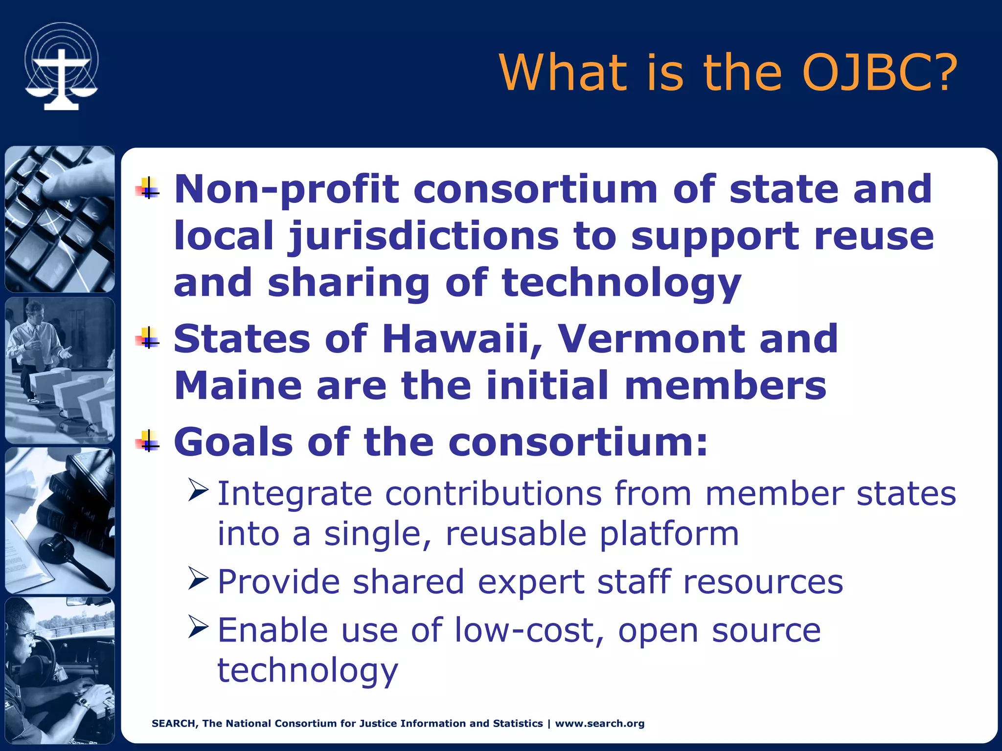 What is the OJBC?

   Non-profit consortium of state and
   local jurisdictions to support reuse
   and sharing of technology
   States of Hawaii, Vermont and
   Maine are the initial members
   Goals of the consortium:
      Integrate contributions from member states
       into a single, reusable platform
      Provide shared expert staff resources
      Enable use of low-cost, open source
       technology
SEARCH, The National Consortium for Justice Information and Statistics | www.search.org
 