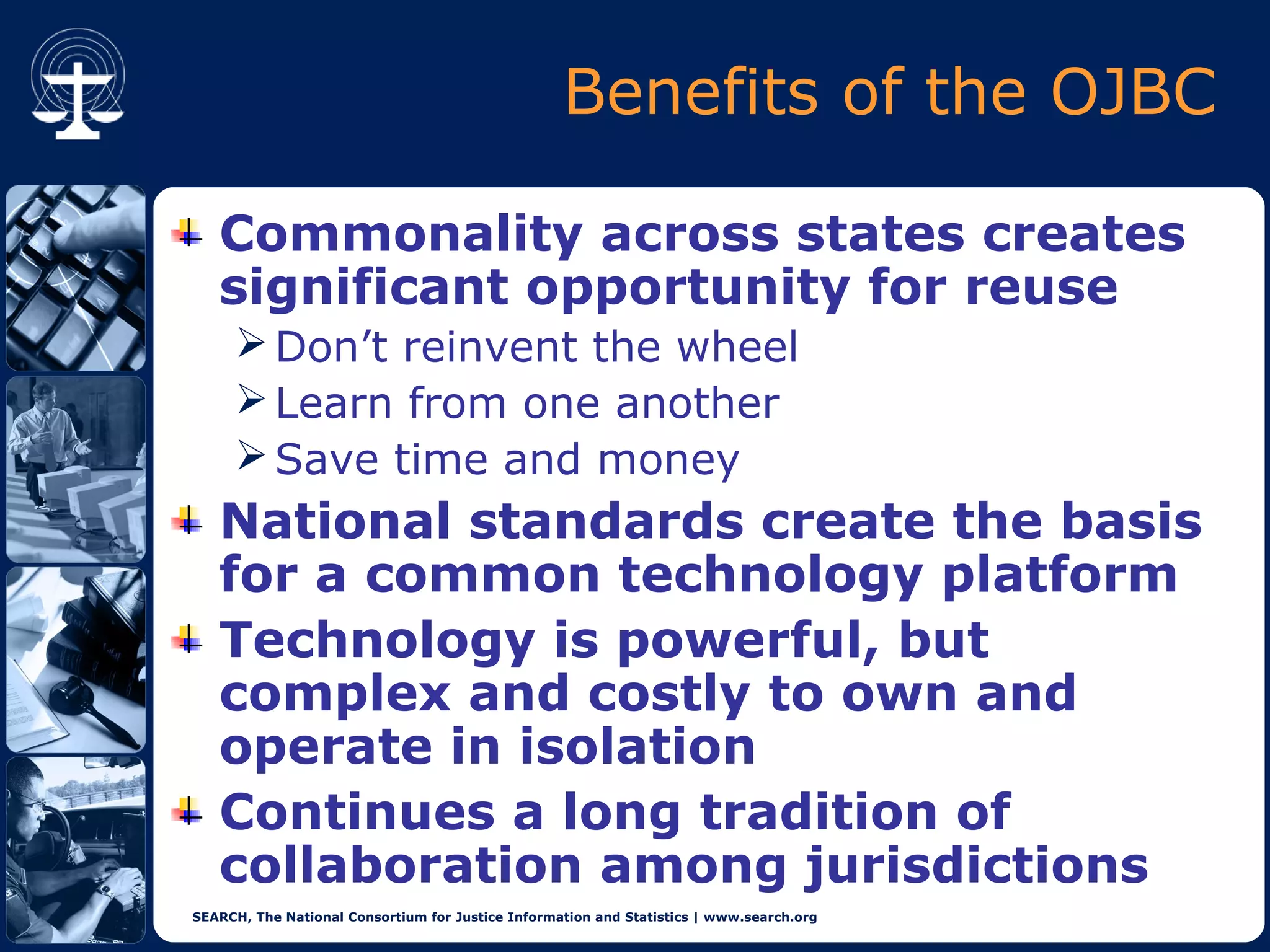 Benefits of the OJBC

   Commonality across states creates
   significant opportunity for reuse
      Don’t reinvent the wheel
      Learn from one another
      Save time and money
   National standards create the basis
   for a common technology platform
   Technology is powerful, but
   complex and costly to own and
   operate in isolation
   Continues a long tradition of
   collaboration among jurisdictions
SEARCH, The National Consortium for Justice Information and Statistics | www.search.org
 