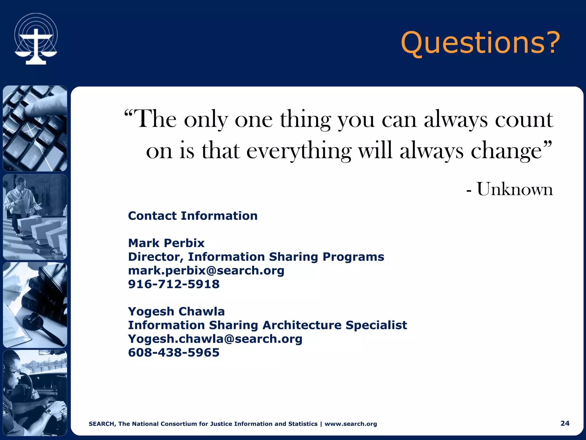 Questions?

          “The only one thing you can always count
            on is that everything will always change”
                                                                                              - Unknown
           Contact Information

           Mark Perbix
           Director, Information Sharing Programs
           mark.perbix@search.org
           916-712-5918

           Yogesh Chawla
           Information Sharing Architecture Specialist
           Yogesh.chawla@search.org
           608-438-5965




SEARCH, The National Consortium for Justice Information and Statistics | www.search.org                   24
 