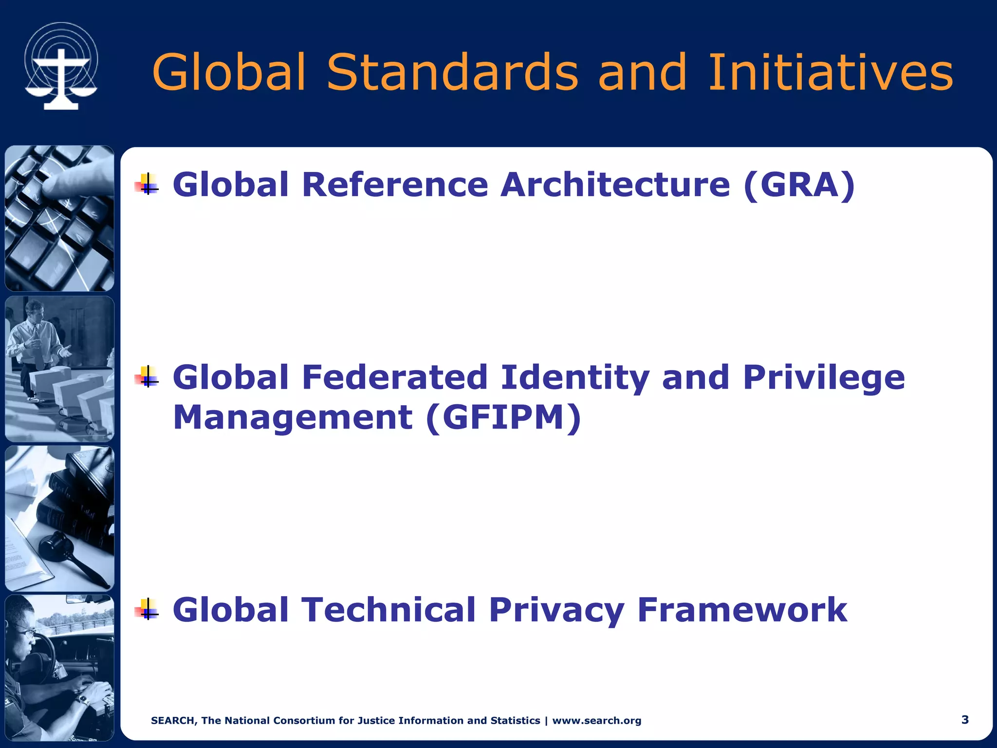 Global Standards and Initiatives

   Global Reference Architecture (GRA)




   Global Federated Identity and Privilege
   Management (GFIPM)




   Global Technical Privacy Framework


SEARCH, The National Consortium for Justice Information and Statistics | www.search.org   3
 