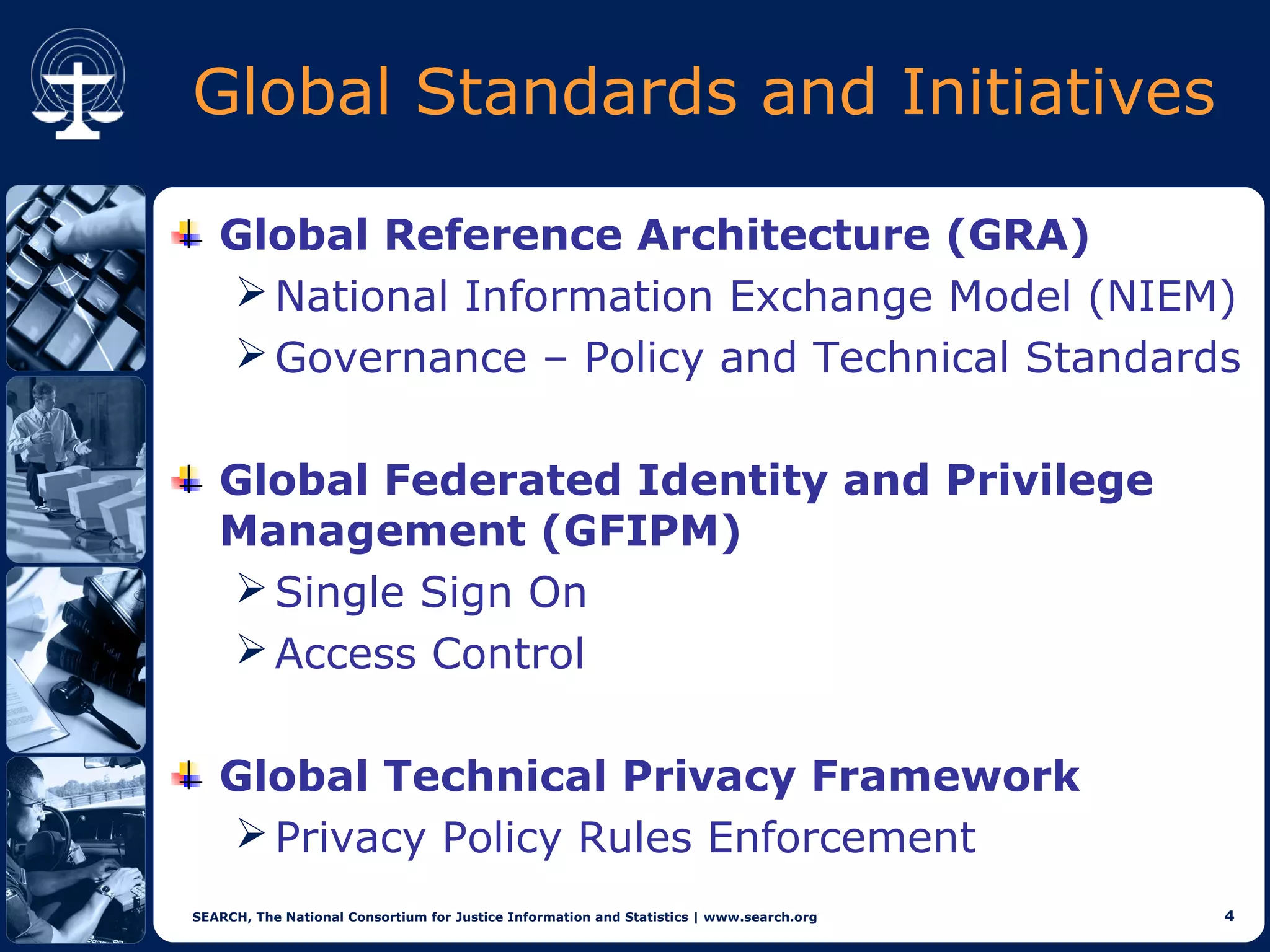 Global Standards and Initiatives

   Global Reference Architecture (GRA)
    National Information Exchange Model (NIEM)
    Governance – Policy and Technical Standards


   Global Federated Identity and Privilege
   Management (GFIPM)
    Single Sign On
    Access Control


   Global Technical Privacy Framework
    Privacy Policy Rules Enforcement
SEARCH, The National Consortium for Justice Information and Statistics | www.search.org   4
 