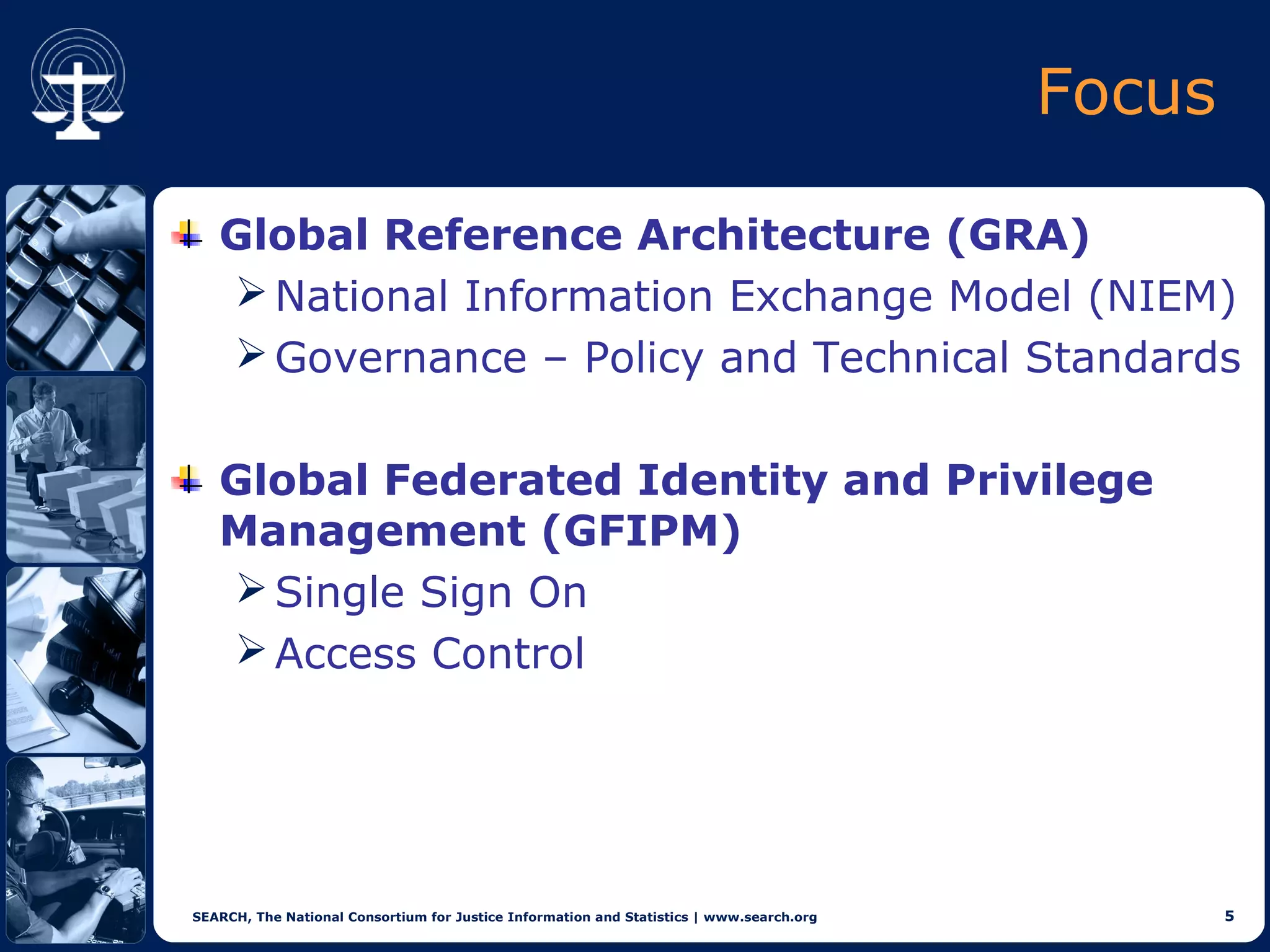 Focus

   Global Reference Architecture (GRA)
    National Information Exchange Model (NIEM)
    Governance – Policy and Technical Standards


   Global Federated Identity and Privilege
   Management (GFIPM)
    Single Sign On
    Access Control




SEARCH, The National Consortium for Justice Information and Statistics | www.search.org           5
 