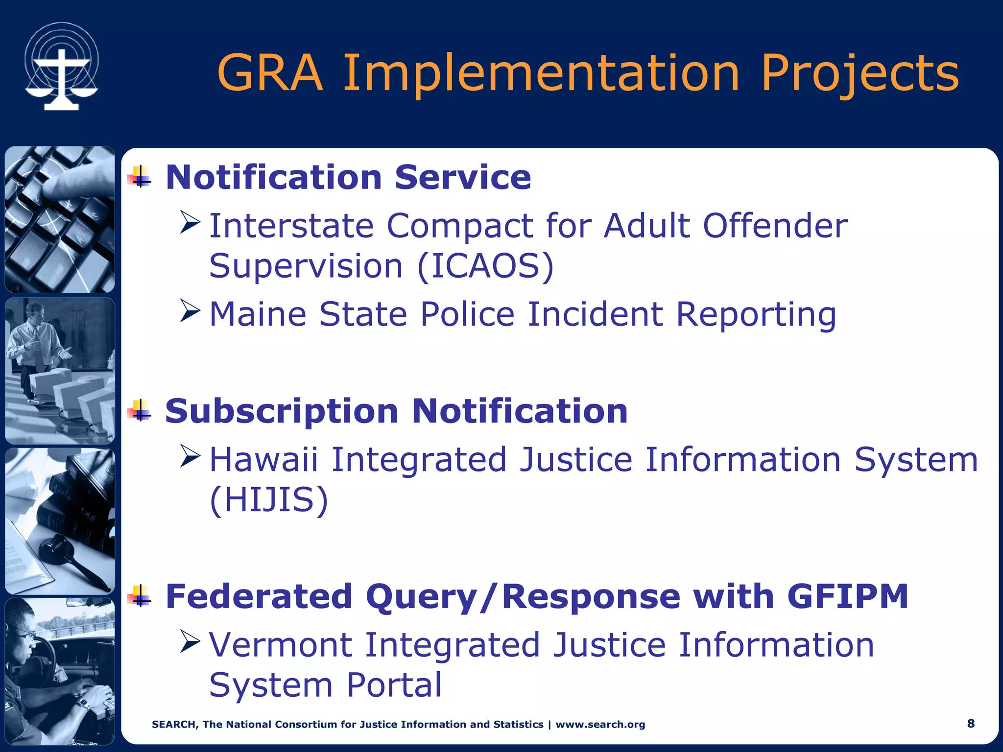GRA Implementation Projects
  Notification Service
   Interstate Compact for Adult Offender
    Supervision (ICAOS)
   Maine State Police Incident Reporting


  Subscription Notification
    Hawaii Integrated Justice Information System
     (HIJIS)

  Federated Query/Response with GFIPM
    Vermont Integrated Justice Information
     System Portal
SEARCH, The National Consortium for Justice Information and Statistics | www.search.org   8
 